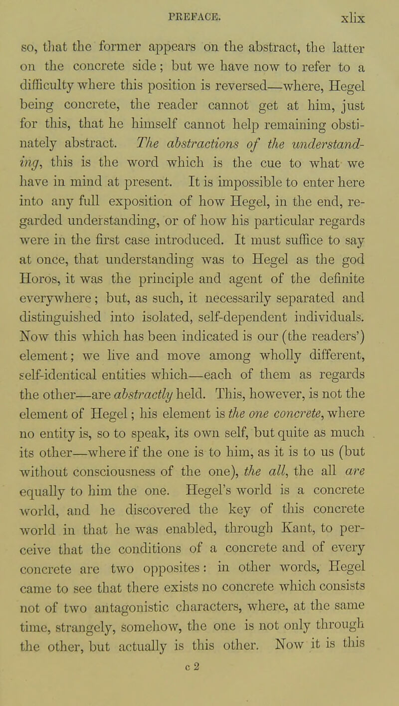 so, tliat the former appears on the abstract, the latter on the concrete side; but we have now to refer to a difficulty where this position is reversed—where, Hegel being concrete, the reader cannot get at him, just for this, that he himself cannot help remaining obsti- nately abstract. The abstractions of the understand- ing, this is the word which is the cue to what we have in mind at present. It is impossible to enter here into any full exposition of how Hegel, in the end, re- garded understanding, or of how his particular regards were in the first case introduced. It must suffice to say at once, that understanding was to Hegel as the god Horos, it was the principle and agent of the definite everywhere ; but, as such, it necessarily separated and distinguished into isolated, self-dependent individuals. Now this which has been indicated is our (the readers') element; we five and move among whoUy different, self-identical entities which—each of them as regards the other—are abstractly held. This, however, is not the element of Hegel; liis element is the one concrete, where no entity is, so to speak, its own self, but quite as much its other—where if the one is to him, as it is to us (but without consciousness of the one), the all, the all are equally to him the one. Hegel's world is a concrete world, and he discovered the key of this concrete world in that he was enabled, through Kant, to per- ceive that the conditions of a concrete and of every concrete are two opposites: in other words, Hegel came to see that there exists no concrete which consists not of two antagonistic characters, where, at the same time, strangely, somehow, the one is not only through the other, but actually is this other. Now it is this c2