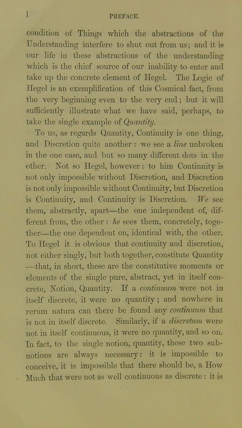 1 condition of Things which the abstractions of the Understanding interfere to shut out from us; and it is our hfe in these abstractions of the understanding which is the chief source of our inability to enter and take up the concrete element of Hegel. The Logic of Hegel is an exemplification of this Cosmical fact, from the very beginning even to the very end; but it will sufficiently illustrate what we have said, perhaps, to take the single example of Quantity. To us, as regards Quantity, Continuity is one thing, and Discretion quite another : we see a line unbroken in the one case, and but so many different dots in the other. Not so Hegel, however: to him Continuity is not only impossible without Discretion, and Discretion is not only impossible without Continuity, but Discretion is Continuity, and Continuity is Discretion. We see them, abstractly, apart—the one independent of, dif- ferent from, the other : he sees them, concretely, toge- ther—the one dependent on, identical with, the other. To Hegel it is obvious that continuity and discretion, not either singly, but both together, constitute Quantity —that, in short, these are the constitutive moments or elements of the single pure, abstract, yet in itself con- crete, Notion, Quantity. If a continuum were not in itself discrete, it were no quantity; and nowhere in rerum natura can there be found any continuum that is not in itself discrete. Similarly, if a discretum were not in itself continuous, it were no quantity, and so on. In fact, to the single notion, quantity, these two sub- notions are always necessary: it is impossible to conceive, it is impossible that there should be, a How Much that were not as well continuous as discrete : it is