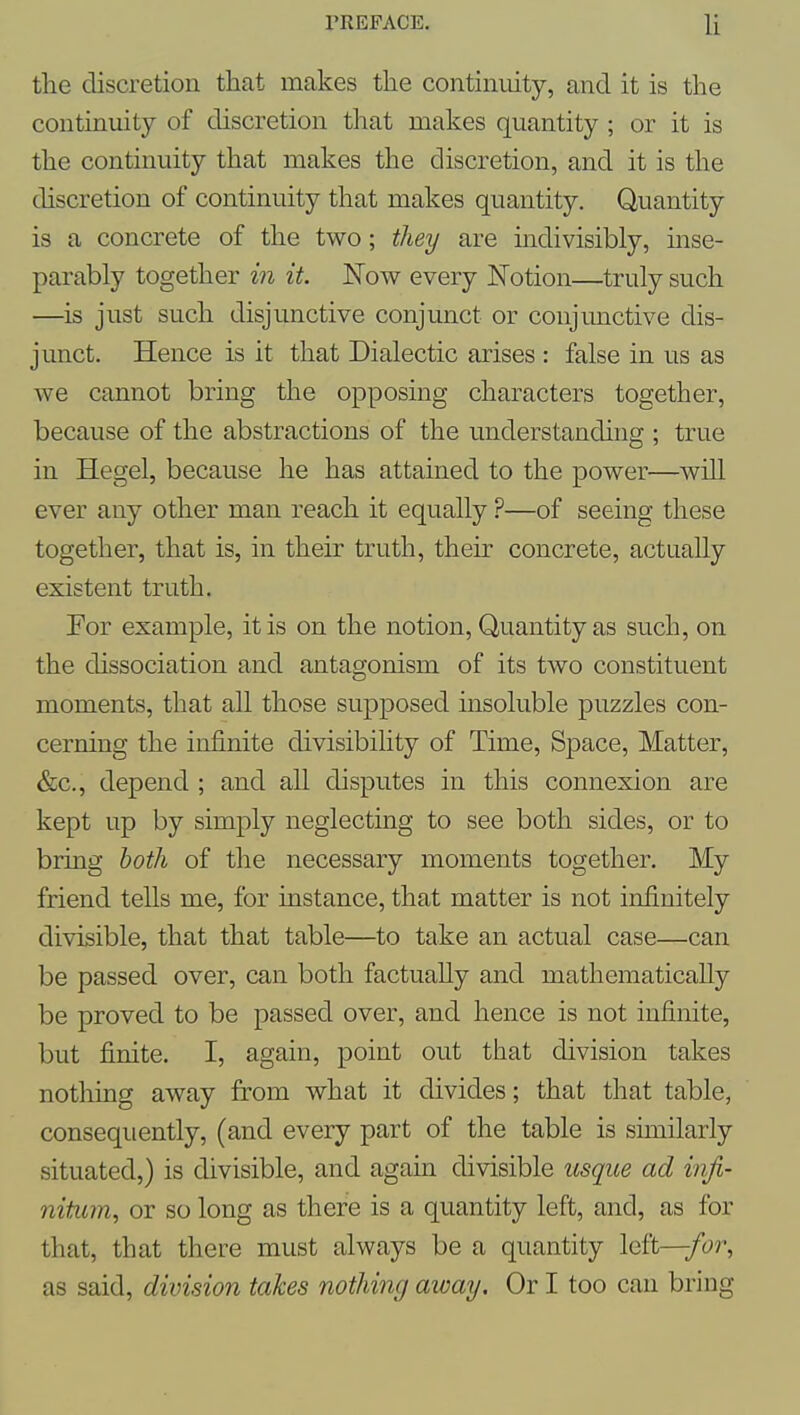 the discretion that makes the continuity, and it is the continuity of discretion that makes quantity ; or it is the continuity that makes the discretion, and it is the discretion of continuity that makes quantity. Quantity is a concrete of the two; they are mdivisibly, inse- parably together in it. Now every Notion—truly such —is just such disjunctive conjunct or conjunctive dis- junct. Hence is it that Dialectic arises : false in us as we cannot bring the opposing characters together, because of the abstractions of the understanding ; true in Hegel, because he has attained to the power—will ever any other man reach it equally ?—of seeing these together, that is, in their truth, their concrete, actually existent truth. For example, it is on the notion. Quantity as such, on the dissociation and antagonism of its two constituent moments, that all those supposed insoluble puzzles con- cerning the infinite divisibility of Time, Space, Matter, &c., depend ; and all disputes in this connexion are kept up by simply neglecting to see both sides, or to bring both of the necessary moments together. My friend tells me, for instance, that matter is not infinitely divisible, that that table—to take an actual case—can be passed over, can both factually and mathematically be proved to be passed over, and hence is not infinite, but finite. I, again, point out that division takes nothing away from what it divides; that that table, consequently, (and every part of the table is similarly situated,) is divisible, and again divisible usque ad infi- nitum, or so long as there is a quantity left, and, as for that, that there must always be a quantity left—/cr, as said, division takes nothing away. Or I too can bring
