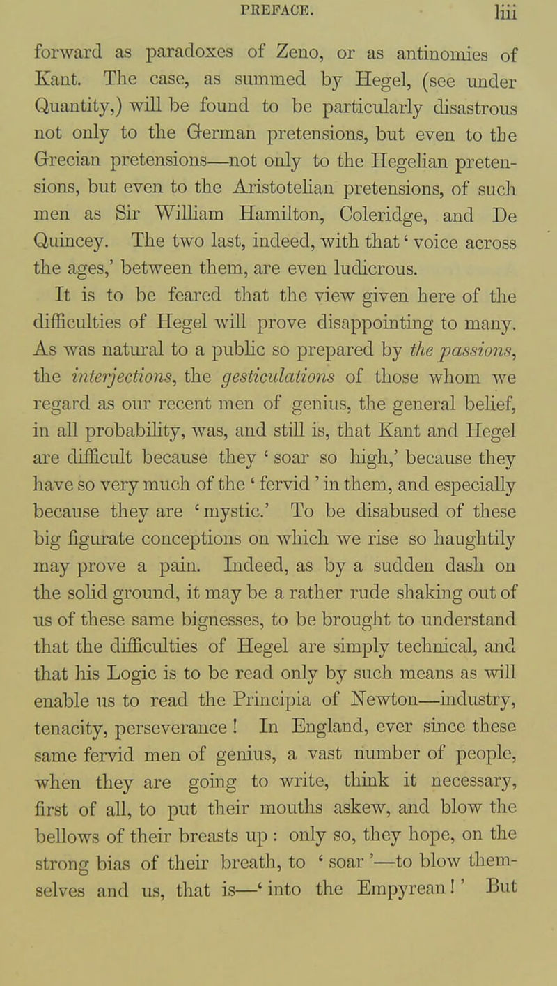 forward as paradoxes of Zeno, or as antinomies of Kant. The case, as summed by Hegel, (see under Quantity,) will be found to be particularly disastrous not only to the German pretensions, but even to the Grecian pretensions—not only to the Hegehan preten- sions, but even to the Aristotehan pretensions, of such men as Sir William Hamilton, Coleridge, and De Quincey. The two last, indeed, with that' voice across the ages,' between them, are even ludicrous. It is to be feared that the view given here of the difficulties of Hegel wiU prove disappointing to many. As was natural to a pubhc so prepared by the passions^ the interjections^ the gesticulations of those whom we regard as our recent men of genius, the general behef, in all probability, was, and still is, that Kant and Hegel are difficult because they ' soar so high,' because they have so very much of the ' fervid' in them, and especially because they are ' mystic' To be disabused of these big figurate conceptions on which we rise so haughtily may prove a pain. Indeed, as by a sudden dash on the sohd ground, it may be a rather rude shaking out of us of these same bignesses, to be brought to understand that the difficulties of Hegel are simply technical, and that his Logic is to be read only by such means as will enable us to read the Principia of Newton—industry, tenacity, perseverance ! In England, ever since these same fervid men of genius, a vast number of people, when they are going to write, think it necessary, first of all, to put their mouths askew, and blow the bellows of their breasts up : only so, they hope, on the strong bias of their breath, to ' soar '—to blow them- selves and us, that is—' into the Empyrean!' But