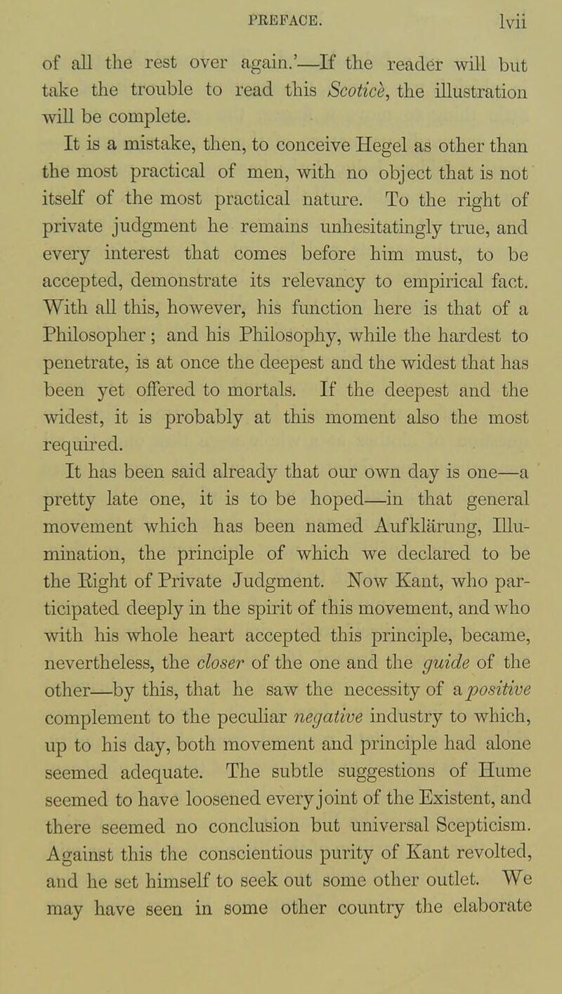 of all the rest over again.'—^If the reader will but take the trouble to read this Scotice, the illustration will be complete. It is a mistake, then, to conceive Hegel as other than the most practical of men, with no object that is not itself of the most practical nature. To the right of private judgment he remains unhesitatingly true, and every interest that comes before him must, to be accepted, demonstrate its relevancy to empirical fact. With all this, however, his function here is that of a Philosopher ; and his Philosophy, while the hardest to penetrate, is at once the deepest and the widest that has been yet offered to mortals. If the deepest and the widest, it is probably at this moment also the most required. It has been said already that our own day is one—a pretty late one, it is to be hoped—in that general movement which has been named Aufklarung, Illu- mination, the principle of which we declared to be the Eight of Private Judgment. Now Kant, who par- ticipated deeply in the spirit of this movement, and who with his whole heart accepted this principle, became, nevertheless, the closer of the one and the guide of the other—by this, that he saw the necessity of a positive complement to the pecuHar negative industry to which, up to his day, both movement and principle had alone seemed adequate. The subtle suggestions of Hume seemed to have loosened every joint of the Existent, and there seemed no conclusion but universal Scepticism. Against this the conscientious purity of Kant revolted, and he set himself to seek out some other outlet. We may have seen in some other country tlie elaborate