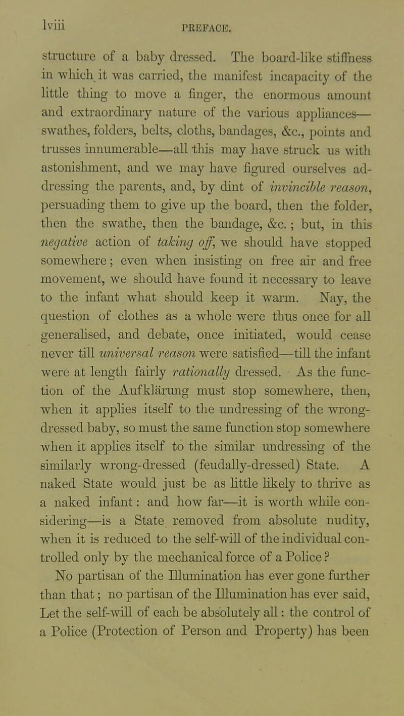 structure of a baby dressed. The board-like stiffness in which it was carried, the manifest incapacity of the Httle thing to move a finger, the enormous amount and extraordinary nature of the various appUances— swathes, folders, belts, cloths, bandages, &c., points and trusses innumerable—all this may have struck us with astonishment, and we may have figured ourselves ad- dressing the parents, and, by dint of invincible reason, persuading them to give up the board, then the folder, then the swathe, then the bandage, &c.; but, in this negative action of taking off, we should have stopped somewhere; even when insisting on free air and free movement, we should have found it necessary to leave to the infant what should keep it warm. Nay, the question of clothes as a whole were thus once for all generahsed, and debate, once initiated, would cease never till universal reason were satisfied—tiQ the infant were at length fairly rationally dressed. As the func- tion of the Aufklarung must stop somewhere, then, when it apphes itself to the undressing of the wrong- dressed baby, so must the same function stop somewhere when it applies itself to the similar undressing of the similarly wrong-dressed (feudally-dressed) State. A naked State would just be as httle likely to thrive as a naked infant: and how far—it is worth while con- sidering—is a State removed from absolute nudity, when it is reduced to the self-will of the individual con- trolled only by the mechanical force of a PoKce ? No partisan of the Illumination has ever gone further than that; no partisan of the Illumination has ever said. Let the self-will of each be absolutely all: the control of a Police (Protection of Person and Property) has been