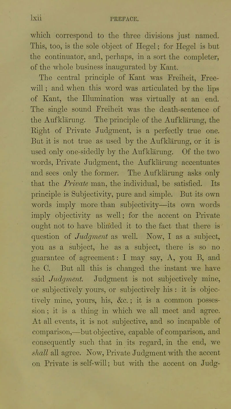which correspond to the three divisions just named. This, too, is the sole object of Hegel; for Hegel is but the continuator, and, perhaps, in a sort the completer, of the whole business inaugurated by Kant. The central principle of Kant was Freiheit, Free- will ; and when this word was articulated by the hps of Kant, the Illumination was virtually at an end. The single sound Freiheit was the death-sentence of the Aufklarung. The principle of the Aufklarung, the Eight of Private Judgment, is a perfectly true one. But it is not true as used by the Aufklarung, or it is used only one-sidedly by the Aufklarung. Of the two words. Private Judgment, the Aufklarung accentuates and sees only the former. The Aufklarung asks only that the Private man, the individual, be satisfied. Its principle is Subjectivity, pure and simple. But its own words imply more than subjectivity—its own words imply objectivity as well; for the accent on Private ought not to have blinded it to the fact that there is question of Judgment as well. Now, I as a subject, you as a subject, he as a subject, there is so no guarantee of agreement: I may say. A, you B, and he C. But all this is changed the instant we have said Judgment. Judgment is not subjectively mine, or subjectively yours, or subjectively his : it is objec- tively mine, yours, his, &c.; it is a common posses- sion ; it is a thing in which we all meet and agree. At all events, it is not subjective, and so incapable of comparison,—but objective, capable of comparison, and consequently such that in its regard, in the end, we shall all agi'ee. Now, Private Judgment -with the accent on Private is self-will; but with the accent on Judg-