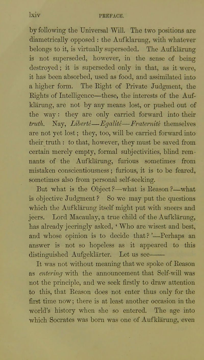 by following the Universal Will, The two positions are diametrically opposed : the Aufklarung, with whatever belongs to it, is virtually superseded. The Aufklarung is not superseded, however, in the sense of being destroyed; it is superseded only in that, as it were, it has been absorbed, used as food, and assimilated into a higher form. The Eight of Private Judgment, the Eights of Intelligence—these, the interests of the Auf- klarung, are not by any means lost, or pushed out of the way: they are only carried forward into their truth. Nay, Liherte—Egalite—Fraternite themselves are not yet lost; they, too, will be carried forward into their truth : to that, however, they must be saved from certain merely empty, formal subjectivities, blind rem- nants of the Aufklarung, furious sometimes from mistaken conscientiousness; furious, it is to be feared, sometimes also from personal self-seeking. But what is the Object?—what isEeason?—what is objective Judgment ? So we may put the questions which the Aufklarung itself might put with sneers and jeers. Lord Macaulay, a true child of the Aufklarung, has already jeeringly asked, ' Who are wisest and best, and whose opinion is to decide that ? '—Perhaps an answer is not so hopeless as it appeared to this distinguished Aufgeklarter. Let us see It was not without meaning that we spoke of Eeason as entering with the announcement that Self-will was not the principle, and we seek firstly to draw attention to this, that Eeason does not enter thus only for the first time now; there is at least another occasion in the world's history when she so entered. The age into which Socrates was born was one of Aufklarung, even