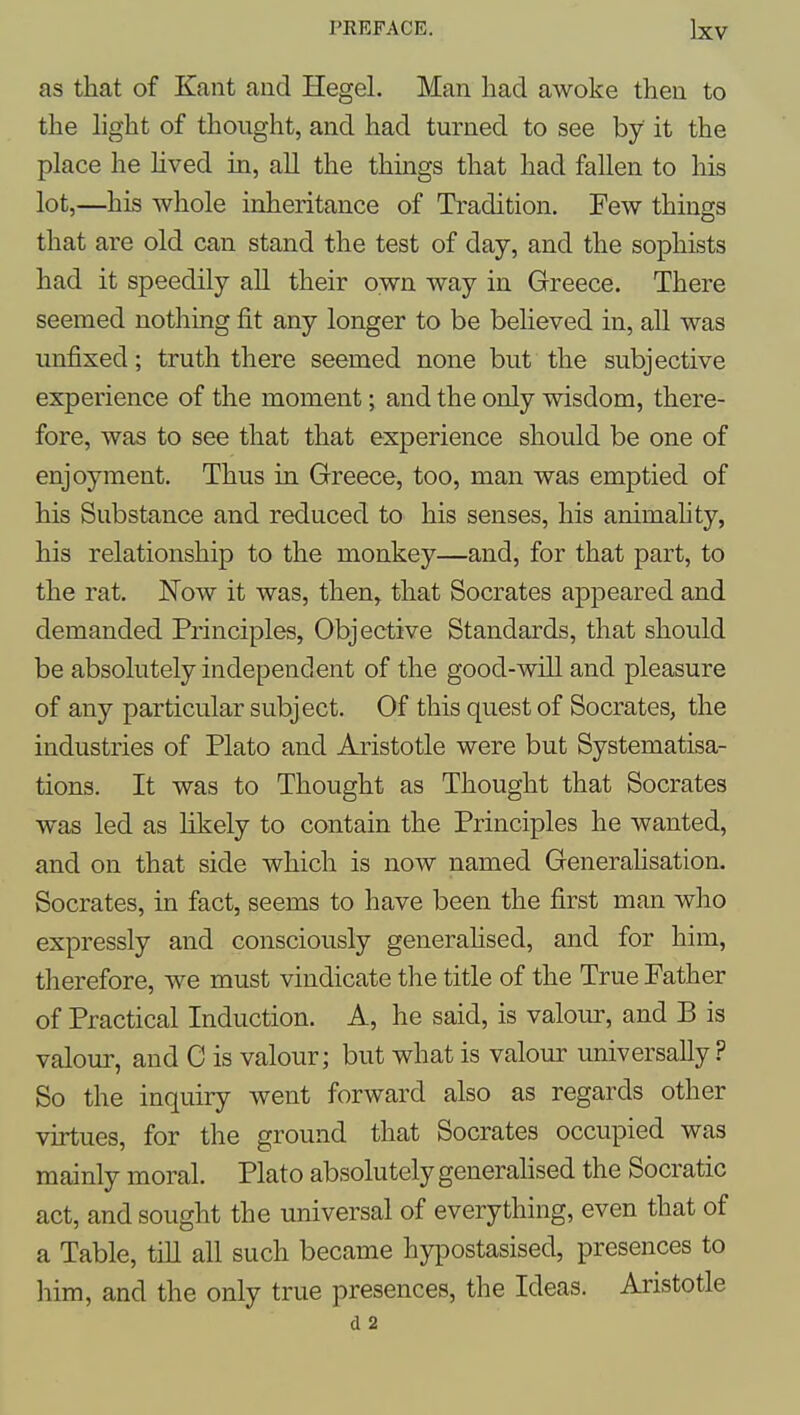 as that of Kant and Hegel. Man had awoke then to the hght of thought, and had turned to see by it the place he hved in, all the things that had fallen to his lot,—his whole inheritance of Tradition. Few things that are old can stand the test of day, and the sophists had it speedily all their own way in Greece. There seemed nothing fit any longer to be beheved in, all was unfixed; truth there seemed none but the subjective experience of the moment; and the only wisdom, there- fore, was to see that that experience should be one of enjoyment. Thus in Greece, too, man was emptied of his Substance and reduced to his senses, his animahty, his relationship to the monkey—and, for that part, to the rat. Now it was, then, that Socrates appeared and demanded Principles, Objective Standards, that should be absolutely independent of the good-will and pleasure of any particular subject. Of this quest of Socrates, the industries of Plato and Aristotle were but Systematisa- tions. It was to Thought as Thought that Socrates was led as likely to contain the Principles he wanted, and on that side which is now named Generahsation. Socrates, in fact, seems to have been the first man who expressly and consciously generahsed, and for him, therefore, we must vindicate the title of the True Father of Practical Induction. A, he said, is valour, and B is valour, and C is valour; but what is valour universally ? So the inquiry went forward also as regards other virtues, for the ground that Socrates occupied was mainly moral. Plato absolutely generahsed the Socratic act, and sought the universal of everything, even that of a Table, till all such became hypostasised, presences to him, and the only true presences, the Ideas. Aristotle d 2