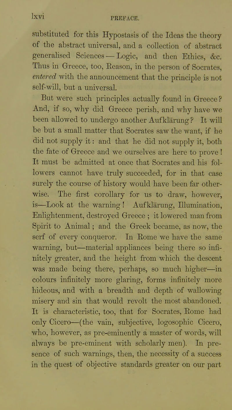substituted for this Hypostasis of the Ideas the theory of the abstract universal, and a collection of abstract generalised Sciences — Logic, and then Ethics, &c. Thus in Greece, too, Eeason, in the person of Socrates, entered with the announcement that the pruaciple is not self-will, but a universal. But were such principles actually found in Greece ? And, if so, why did Greece perish, and why have we been allowed to undergo another Aufklarung ? It will be but a small matter that Socrates saw the want, if he did not supply it: and that he did not supply it, both the fate of Greece and we ourselves are here to prove ! It must be admitted at once that Socrates and his fol- lowers cannot have truly succeeded, for in that case surely the course of history would have been far other- wise. The first corollary for us to draw, however, is—Look at the warning ! Auf klarung, Illumination, Enlightenment, destroyed Greece ; it lowered man from Spirit to Animal; and the Greek became, as now, the serf of every conqueror. In Eome we have the same warning, but—material appliances being there so infi- nitely greater, and the height from which the descent was made being there, perhaps, so much higher—in colours infinitely more glaring, forms infinitely more hideous, and with a breadth and depth of wallowing misery and sin that would revolt the most abandoned. It is characteristic, too, that for Socrates, Eome had only Cicero—(the vain, subjective, logosophic Cicero, who, however, as pre-eminently a master of words, will always be pre-eminent with scholarly men). In pre- sence of such warnings, then, the necessity of a success in the quest of objective standards greater on our part
