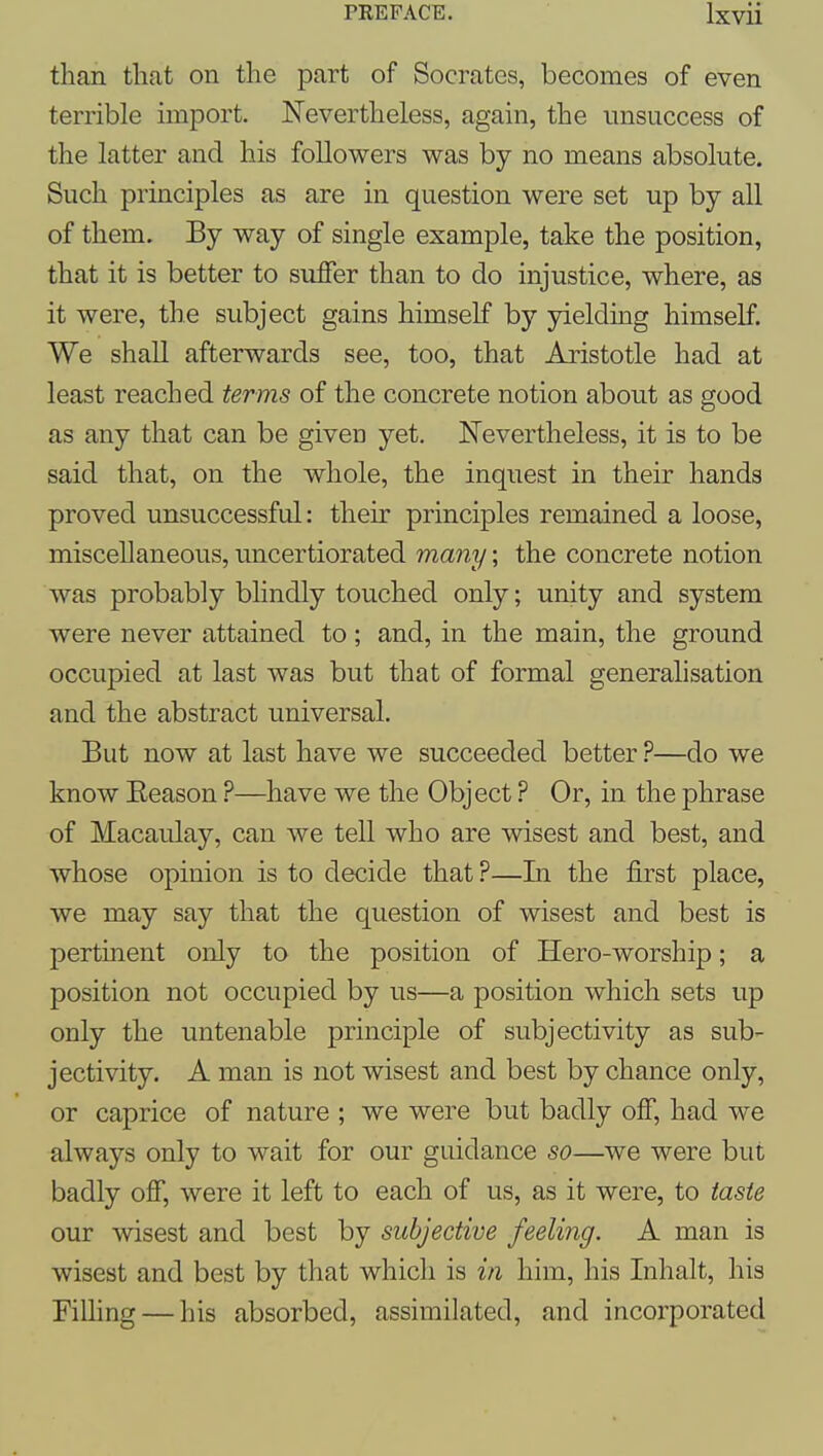 than tliat on the part of Socrates, becomes of even terrible import. Nevertheless, again, the unsuccess of the latter and his followers was by no means absolute. Such principles as are in question were set up by all of them. By way of single example, take the position, that it is better to suffer than to do injustice, where, as it were, the subject gains himself by yielding himself. We shall afterwards see, too, that Aristotle had at least reached terms of the concrete notion about as good as any that can be given yet. Nevertheless, it is to be said that, on the whole, the inquest in their hands proved unsuccessful: their principles remained a loose, miscellaneous, uncertiorated many; the concrete notion was probably blindly touched only; unity and system were never attained to; and, in the main, the ground occupied at last was but that of formal generalisation and the abstract universal. But now at last have we succeeded better—do we know Eeason ?—have we the Object ? Or, in the phrase of Macaulay, can we tell who are wisest and best, and whose opinion is to decide that ?—In the first place, we may say that the question of wisest and best is pertinent only to the position of Hero-worship; a position not occupied by us—a position which sets up only the untenable principle of subjectivity as sub- jectivity. A man is not wisest and best by chance only, or caprice of nature ; we were but badly off, had we always only to wait for our guidance so—we were but badly off, were it left to each of us, as it were, to taste our wisest and best by subjective feeling. A man is wisest and best by that which is in him, his Inhalt, his Filhng — his absorbed, assimilated, and incorporated