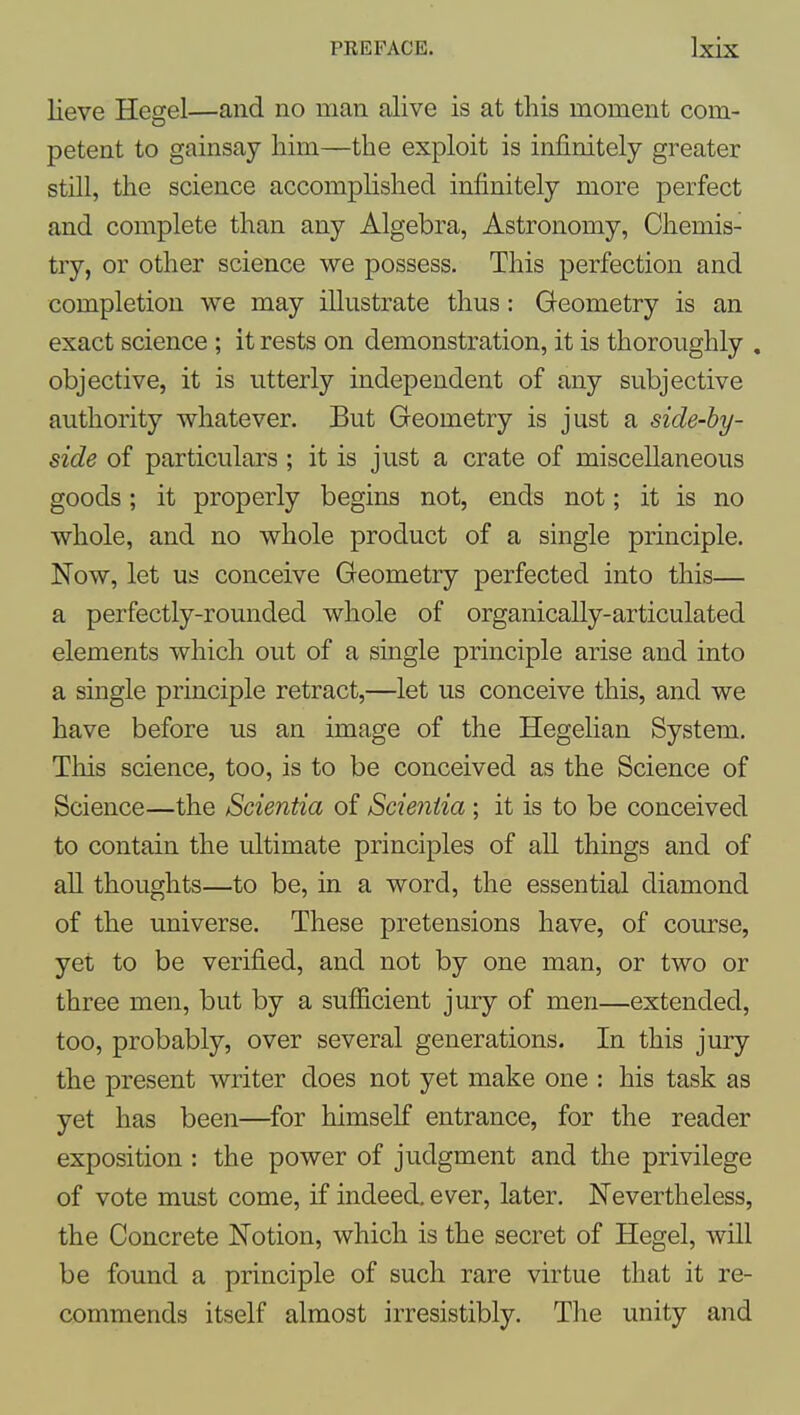 lieve Hegel—and no man alive is at this moment com- petent to gainsay him—the exploit is infinitely greater still, the science accomplished infinitely more perfect and complete than any Algebra, Astronomy, Chemis- try, or other science we possess. This perfection and completion we may illustrate thus: Geometry is an exact science ; it rests on demonstration, it is thoroughly . objective, it is utterly independent of any subjective authority whatever. But Geometry is just a side-by- side of particulars ; it is just a crate of miscellaneous goods; it properly begins not, ends not; it is no whole, and no whole product of a single principle. Now, let us conceive Geometry perfected into this— a perfectly-rounded whole of organically-articulated elements which out of a single principle arise and into a single principle retract,—let us conceive this, and we have before us an image of the Hegelian System. This science, too, is to be conceived as the Science of Science—the Scientia of Scieniia ; it is to be conceived to contain the ultimate principles of all things and of all thoughts—to be, in a word, the essential diamond of the universe. These pretensions have, of course, yet to be verified, and not by one man, or two or three men, but by a sufficient jmy of men—extended, too, probably, over several generations. In this jury the present writer does not yet make one : his task as yet has been—for himself entrance, for the reader exposition : the power of judgment and the privilege of vote must come, if indeed, ever, later. Nevertheless, the Concrete Notion, which is the secret of Hegel, will be found a principle of such rare virtue that it re- commends itself almost irresistibly. The unity and