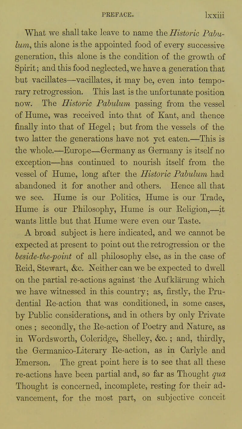What we shall take leave to name the Historic Pabu- lum, this alone is the appointed food of every successive generation, this alone is the condition of the growth of Spirit; and this food neglected, we have a generation that but vacillates—vacillates, it may be, even into tempo- rary retrogression. This last is the unfortunate position now. The Historic Pabulum passing from the vessel of Hume, was received into that of Kant, and thence finally into that of Hegel; but from the vessels of the two latter the generations have not yet eaten.—This is the whole.—Europe—Germany as Germany is itself no exception—has continued to nourish itself from the vessel of Hume, long after the Historic Pabulum had abandoned it for another and others. Hence all that we see. Hume is our Politics, Hume is our Trade, Hume is our Philosophy, Hume is oiu' Eeligion,—^it wants Httle but that Hume were even our Taste. A broad subject is here mdicated, and we cannot be expected at present to point out the retrogression or the beside-the-point of all philosophy else, as in the case of Eeid, Stewart, &c. Neither can we be expected to dwell on the partial re-actions against the Aufklarung which we have witnessed in this country; as, firstly, the Pru- dential Ee-action that was conditioned, in some cases, by Public considerations, and in others by only Private ones ; secondly, the Ee-action of Poetry and Nature, as in Wordsworth, Coleridge, Shelley, &c.; and, thirdly, the Germanico-Literary Ee-action, as in Carlyle and Emerson. The great point here is to see that all these re-actions have been partial and, so far as Thought qua Thought is concerned, incomplete, resting for their ad- vancement, for the most part, on subjective conceit