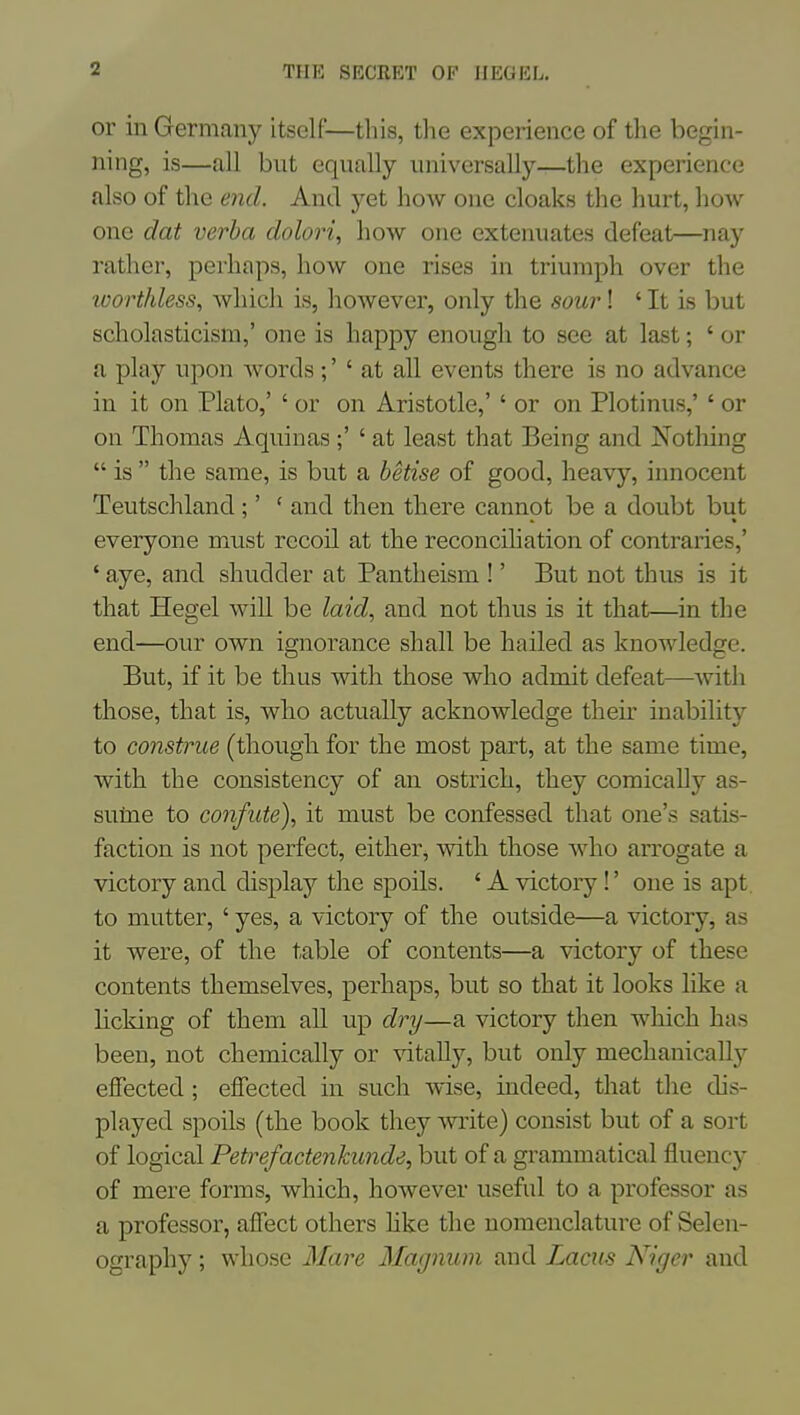 or in Germany itself—this, the experience of the begin- ning, is—all but equally universally—the experience also of the end. And yet how one cloaks the hurt, how- one dat verba dolori, how one extenuates defeat—nay rather, perhaps, how one rises in triumph over the worthless, which is, however, only the sour! ' It is but scholasticism,' one is happy enough to see at last; ' or a play upon words ;' 'at all events there is no advance in it on Plato,' ' or on Aristotle,' ' or on Plotinus,' ' or on Thomas Aquinas ;' ' at least that Being and Nothing  is  the same, is but a betise of good, heavy, innocent Teutschland ;' ' and then there cannot be a doubt but everyone must recod at the reconciliation of contraries,' ' aye, and shudder at Pantheism !' But not thus is it that Hegel will be laid, and not thus is it that—in the end—our own ignorance shall be hailed as knowledge. But, if it be thus with those who admit defeat—Avith those, that is, who actually acknowledge their inability to construe (though for the most part, at the same time, with the consistency of an ostrich, they comically as- sume to confute), it must be confessed that one's satis- faction is not perfect, either, with those who arrogate a victory and display the spoils. ' A victory!' one is apt. to mutter, ' yes, a victory of the outside—a victory, as it were, of the table of contents—a victory of these contents themselves, perhaps, but so that it looks like a licking of them all up dry—a victory then which has been, not chemically or vitally, but only mechanicall}'- effected ; effected in such wise, indeed, that the dis- played spoils (the book they write) consist but of a sort of logical Petrefactenkunde, but of a grammatical fluencj- of mere forms, which, however useful to a professor as a professor, affect others like the nomenclature of Selen- ography ; whose Mare Magnum and Laciis Niger and