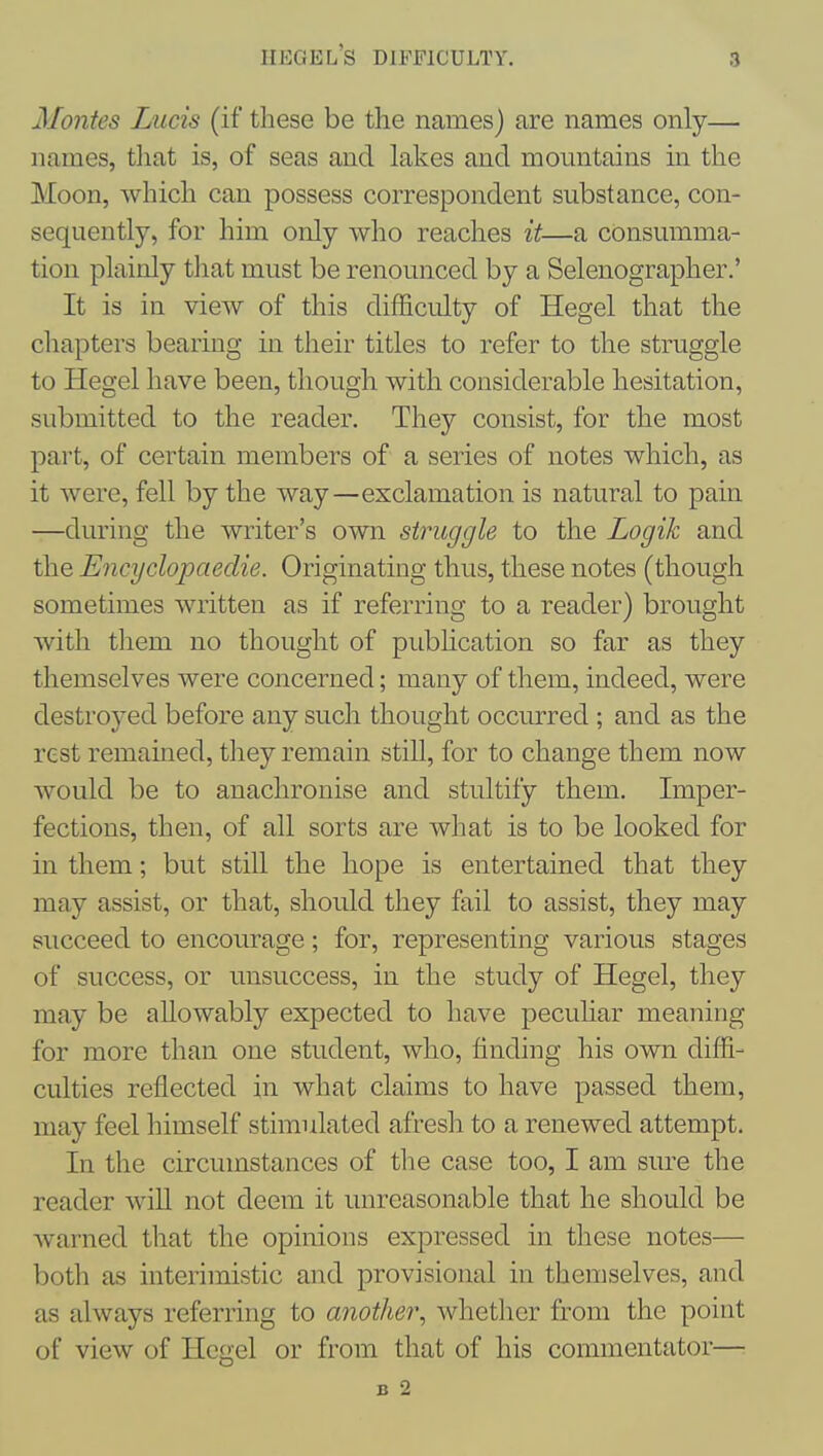 Kegel's difficulty. Monies Lucis (if these be the names) are names only— names, tliat is, of seas and lakes and momitains in the Moon, which can possess correspondent substance, con- sequently, for him only who reaches it—a consumma- tion plainly that must be renounced by a Selenographer.' It is in view of this difficulty of Hegel that the chapters bearing in their titles to refer to the struggle to Hegel have been, though with considerable hesitation, submitted to the reader. They consist, for the most part, of certain members of a series of notes which, as it were, fell by the way—exclamation is natural to pain —during the writer's own struggle to the Logik and the Encyclopaedie. Originating thus, these notes (though sometimes written as if referring to a reader) brought with tliem no thought of pubhcation so far as they themselves were concerned; many of them, indeed, were destroyed before any such thought occiu-red ; and as the rest remained, they remain still, for to change them now would be to auachronise and stultify them. Imper- fections, then, of all sorts are what is to be looked for in them; but still the hope is entertained that they may assist, or that, should they fail to assist, they may succeed to encourage; for, representing various stages of success, or unsuccess, in the study of Hegel, they may be allowably expected to have peculiar meaning for more than one student, who, finding his own diffi- culties reflected in what claims to have passed them, may feel himself stimulated afresh to a renewed attempt. In the circumstances of tlie case too, I am sure the reader wiU not deem it unreasonable that he should be Avarned that the opinions expressed in these notes— both as interimistic and provisional in themselves, and as always referring to another, whether from the point of view of Hegel or from that of his commentator— B 2