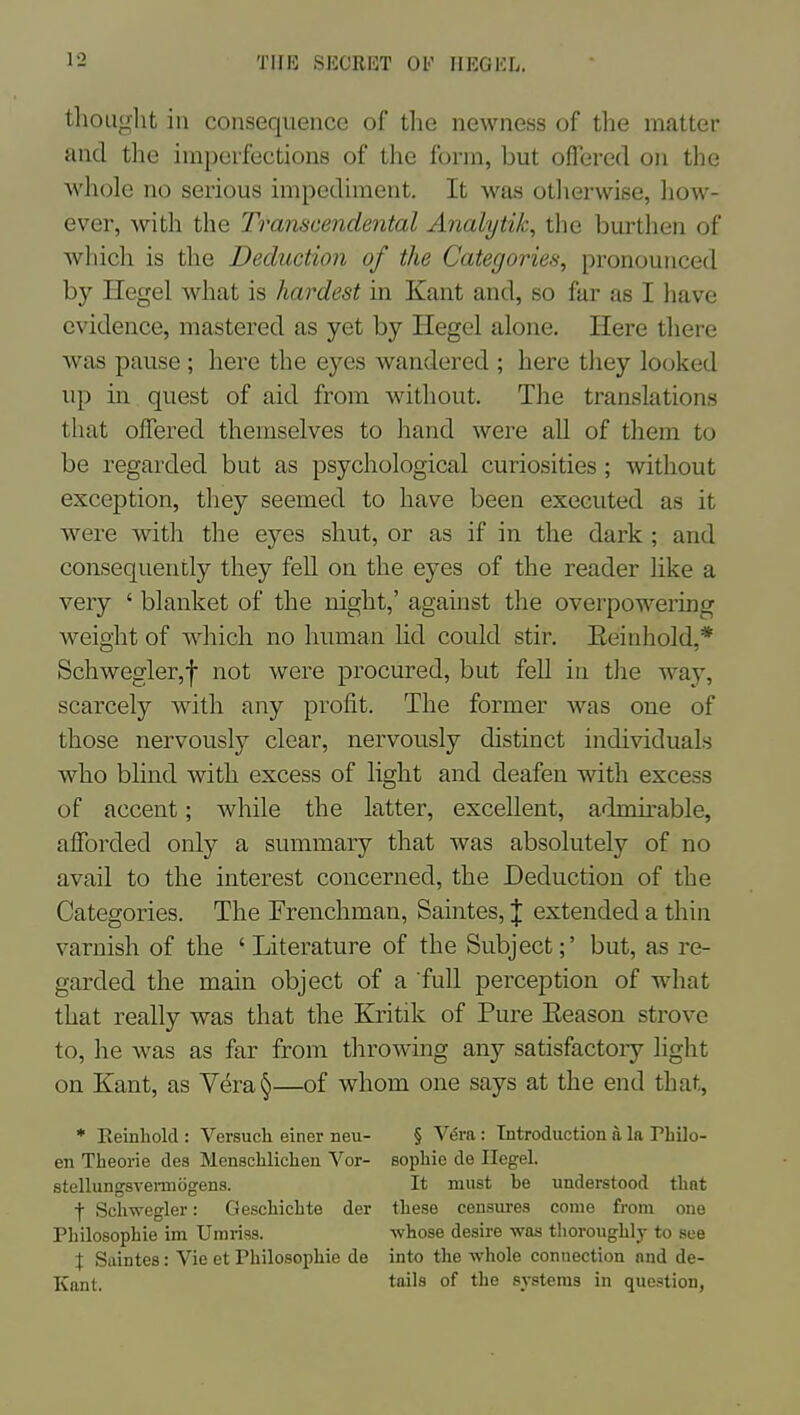 TIIR SI'X'RKT OF IIEOEL. tlioLiglit iu consequence of the newness of the matter and the irapcrfections of the form, but offered on the whole no serious impediment. It was otlierwise, how- ever, with the Transcendental Analytik, the burthen of wliich is the Deduction of the Categories, pronounced by Hegel what is hardest in Kant and, so far as I have evidence, mastered as yet by Hegel alone. Here there was pause ; here the eyes wandered ; here they looked up in quest of aid from without. The translations that offered themselves to hand were all of them to be regarded but as psychological curiosities; without exception, they seemed to have been executed as it were with the eyes shut, or as if in the dark; and consequently they fell on the eyes of the reader like a very ' blanket of the night,' against the overpowering weight of which no human hd could stir. Eeinhold,* Schwegler,f not were procured, but fell in the waj^ scarcely with any profit. The former was one of those nervously clear, nervously distinct individuals who bhnd with excess of light and deafen with excess of accent; while the latter, excellent, admirable, afforded only a summary that was absolutely of no avail to the interest concerned, the Deduction of the Categories. The Frenchman, Saintes, | extended a thin varnish of the 'Literature of the Subject;' but, as re- garded the main object of a full perception of what that really was that the Kritik of Pure Eeason strove to, he was as far from throwing any satisfactory light on Kant, as Vera§—of whom one says at the end that, * Reinliold : Versuch einer neu- § Vera : Introduction a la Pbilo- en Theorie des Menschliclieu Vor- sopliie de Ilegel. stellungsvei-mogens. It must be understood that f Scliwegler: Gescliiclite der tliese censm-es come from one Philosophie im Umriss. -whose desire was thoroughly to see X Saintes: Vie et Philosophie de into the whole connection and de- Kant. tiiJs of the systems in question,