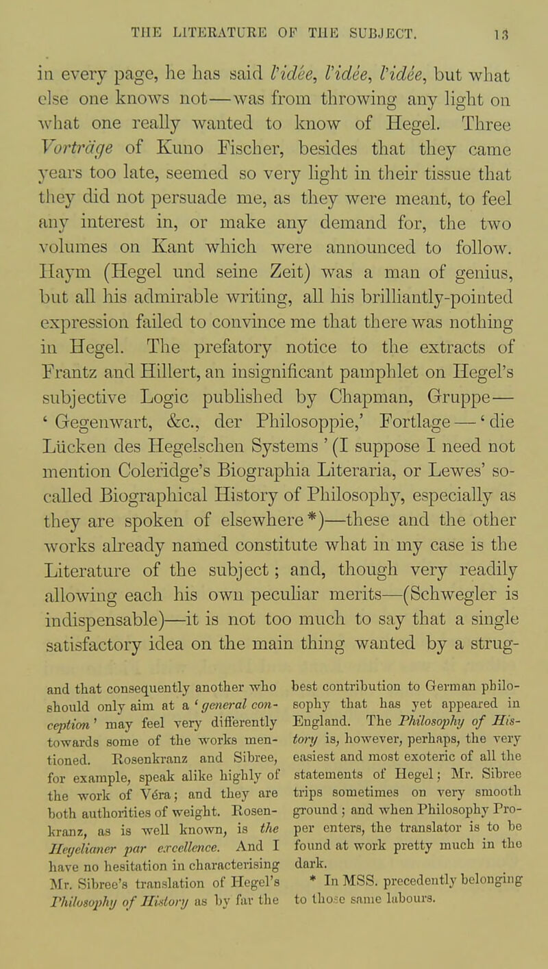 in every page, he has said I'idee, I'idee, I'idee, but what else one knows not—was from throwing any light on what one really wanted to know of Hegel. Three Vortrdge of Kuno Fischer, besides that they came years too late, seemed so very hght in their tissue that they did not persuade me, as they were meant, to feel any interest in, or make any demand for, the two volumes on Kant which were announced to follow. Haym (Hegel und seine Zeit) was a man of genius, but all his admirable writing, all his brilliantly-pointed expression failed to convince me that there was nothing in Hegel. The prefatory notice to the extracts of Frantz and Hillert, an insignificant pamphlet on Hegel's subjective Logic published by Chapman, Gruppe— ' Gegenwart, &c., der Philosoppie,' Fortlage —' die Liicken des Hegelschen Systems ' (I suppose I need not mention Coleridge's Biographia Literaria, or Lewes' so- called Biographical History of Philosophy, especially as they are spoken of elsewhere*)—these and the other Avorks already named constitute what in my case is the Literature of the subject; and, though very readily allowing each his own pecuhar merits—(Schwegler is indispensable)—it is not too much to say that a single satisfactory idea on the main thing wanted by a strug- and that consequently another who best contribution to German pbilo- should only aim at & ' genei-al con- sophy that has yet appeared in cejjtim' may feel very differently England. The Philosophy of His- towards some of the works men- tory is, however, perhaps, the very tioned. Rosenkranz and Sibree, easiest and most exoteric of all the for example, speak alike highly of statements of Hegel; Mr. Sibree the work of V^ra; and they are trips sometimes on very smooth both authorities of weight. Rosen- ground ; and when Philosophy Pro- kranz, as is well known, is the per enters, the translator is to be Jler/clianer par excellence. And I found at work pretty much in the have no hesitation in characterising dark. Mr. Sibree's translation of liegel's * In MSS. precedently belonging Philosophy of History as by far tlie to those same labours.