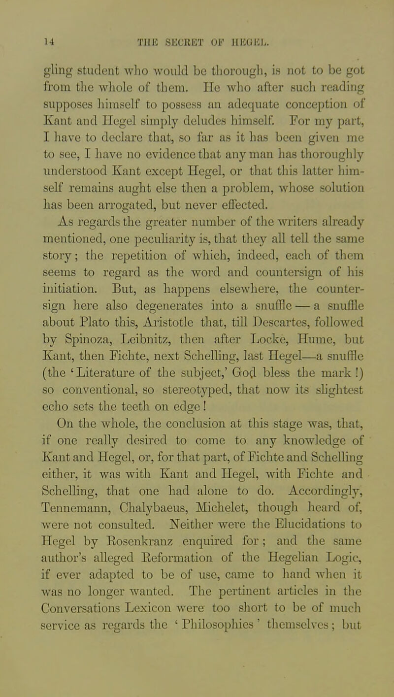 gling Student Avho would be thorough, is not to be got from the whole of them, lie who after such reading supposes himself to possess an adequate conception of Kant and Hegel simply deludes himself. For my part, I have to declare that, so far as it has been given me to see, I have no evidence that any man has thoroughly understood Kant except Hegel, or that this latter him- self remains aught else then a problem, whose solution has been arrogated, but never effected. As regards the greater number of the writers already mentioned, one pecuharity is, that they all tell the same story; the repetition of which, indeed, each of them seems to regard as the word and countersign of his initiation. But, as happens elsewhere, the counter- sign here also degenerates into a snuffle — a snuffle about Plato this, Aristotle that, till Descartes, followed by Spinoza, Leibnitz, then after Locke, Hume, but Kant, then Fichte, next Schelling, last Hegel—a snuffle (the 'Literature of the subject,' God. bless the mark !) so conventional, so stereot3qDed, that now its shghtest echo sets the teeth on edge! On the whole, the conclusion at this stage was, that, if one really desired to come to any knowledge of Kant and Hegel, or, for that part, of Fichte and Schelling either, it was with Kant and Hegel, with Fichte and Schelling, that one had alone to do. Accordingly, Tennemann, Chalybaeus, Michelet, though heard of, were not consulted. Neither were the Elucidations to Hegel by Eosenkranz enquired for; and the same author's alleged Eeformation of the Hegehan Logic, if ever adapted to be of use, came to hand when it was no longer wanted. The pertinent articles in the Conversations Lexicon were too short to be of much service as regards the ' Philosophies ' themselves ; but