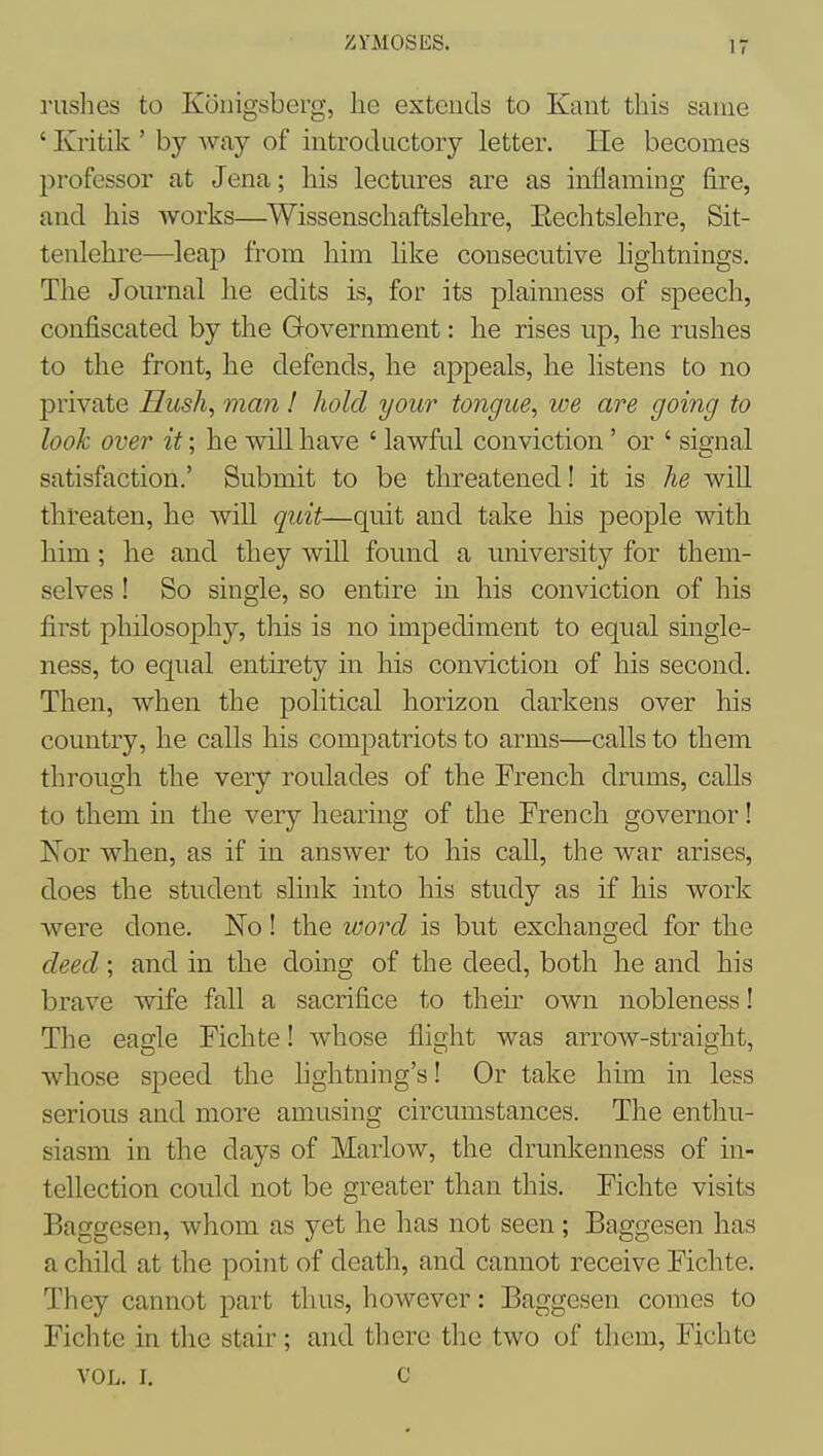 ZYMOSES. rushes to Konigsberg, he extends to Kant this same ' Kritik ' by way of introductory letter. He becomes professor at Jena; his lectures are as inflaming fire, and his works—Wissenschaftslehre, Eechtslehre, Sit- tenlehre—leap from him like consecutive hghtnings. The Journal he edits is, for its plainness of speech, confiscated by the Government: he rises up, he rushes to the front, he defends, he appeals, he listens to no private Hush, man ! hold your tongue, we are going to look over it; he will have ' lawful conviction' or ' sio-nal satisfaction.' Submit to be threatened! it is he will threaten, he will quit—quit and take his people with him; he and they wiU found a university for them- selves ! So single, so entire m his conviction of his first philosophy, this is no impediment to equal single- ness, to equal entirety in his conviction of his second. Then, when the political horizon darkens over his country, he calls his compatriots to arms—calls to them through the very roulades of the French drums, calls to them in the very hearing of the French governor! Nor when, as if in answer to his call, the war arises, does the student slink into his study as if his work Avere done. No! the word is but exchanged for the deed; and in the doing of the deed, both he and his brave wife fall a sacrifice to their own nobleness! The eagle Fichte! whose flight was arrow-straight, whose speed the lightning's! Or take him in less serious and more amusing circumstances. The enthu- siasm in the days of Marlow, the drunkenness of in- tellection could not be greater than this. Fichte visits Baggesen, whom as yet he has not seen; Baggesen has a child at the point of death, and cannot receive Fichte. They cannot part thus, however: Baggesen comes to Fichte in the stair ; and there the two of them, Fichte VOL, I. c