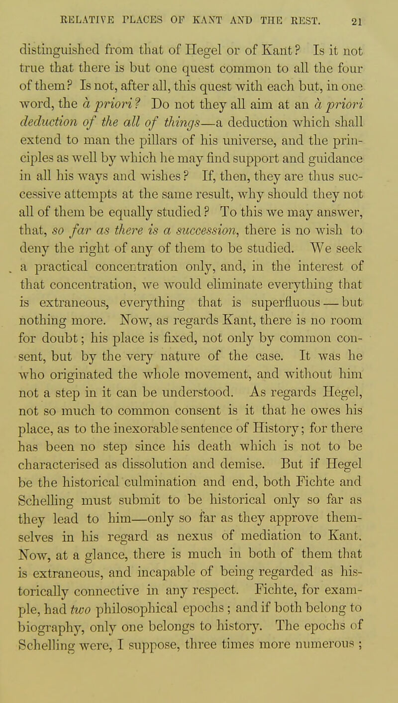 distinguished from that of Hegel or of Kant ? Is it not true that there is but one quest common to all the four of them? Is not, after all, this quest with each but, in one word, the a priori ? Do not they aU aim at an a priori deduction of the all of things—a deduction which shall extend to man the pillars of his universe, and the prin- ciples as well by which he may find support and guidance in all his ways and wishes ? If, then, they are tlius suc- cessive attempts at the same result, why should they not all of them be equally studied ? To this we may answer, that, so far as there is a succession, there is no wish to deny the right of any of them to be studied. We seek a practical concentration only, and, in the interest of that concentration, we would eliminate everything that is extraneous, everything that is superfluous — but nothing more. Now, as regards Kant, there is no room for doubt; his place is fixed, not only by common con- sent, but by the very nature of the case. It was he who originated the whole movement, and without him not a step in it can be understood. As regards Hegel, not so much to common consent is it that he owes his place, as to the inexorable sentence of History; for there has been no step since his death which is not to be characterised as dissolution and demise. But if Hegel be the historical culmination and end, both Fichte and Schelhng must submit to be historical only so far as they lead to him—only so far as they approve them- selves in his regard as nexus of mediation to Kant. Now, at a glance, there is much in both of them that is extraneous, and incapable of being regarded as his- torically connective in any respect. Fichte, for exam- ple, had two philosophical epochs ; and if both belong to biography, only one belongs to history. The epochs of Schelling were, I suppose, three times more numerous ;