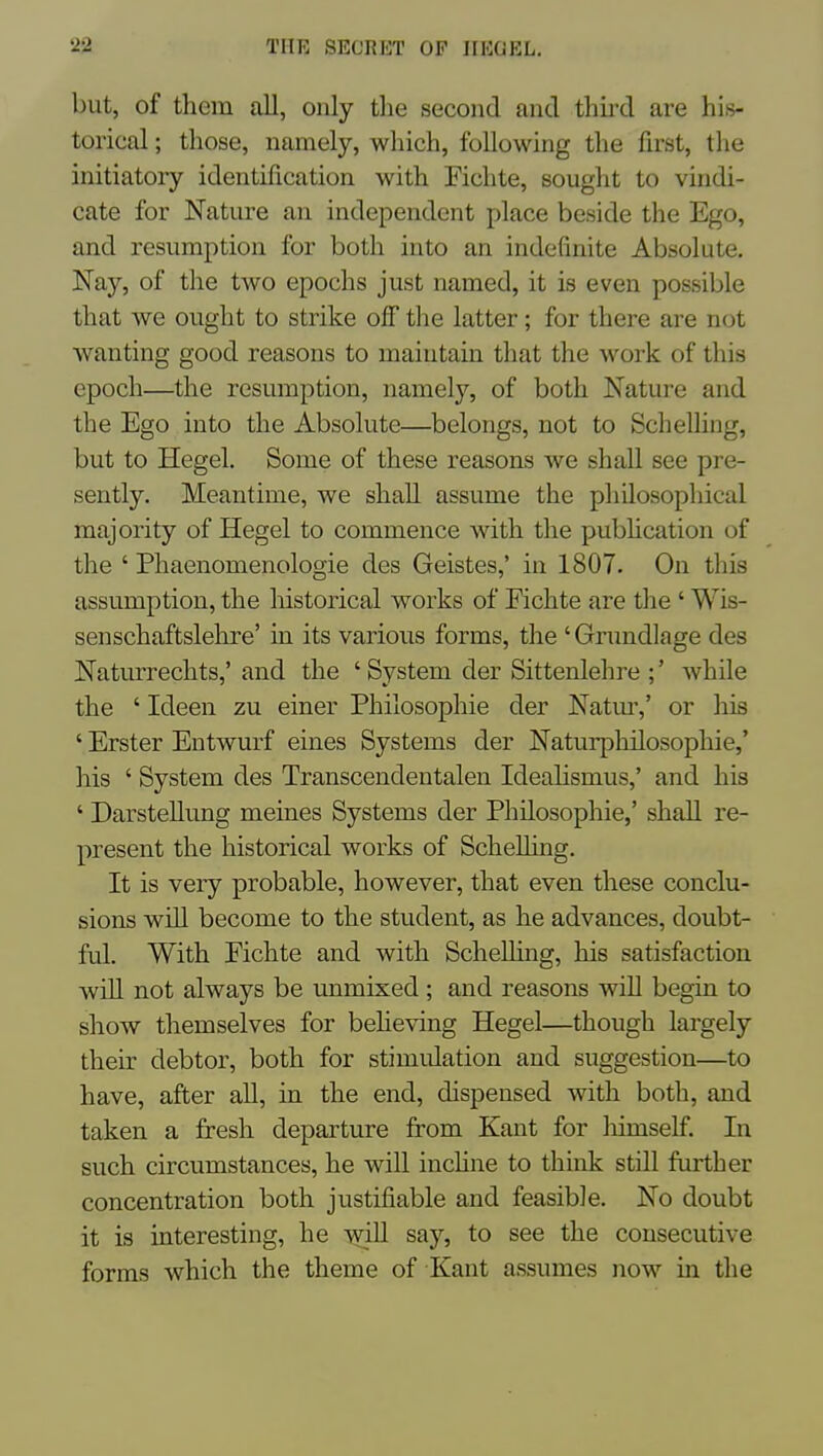 but, of them all, only tlie second and thii-d are his- torical ; those, namely, which, following the first, tlie initiatory identification with Fichte, sought to vindi- cate for Nature an independent place beside the Ego, and resumption for both into an indefinite Absolute. Nay, of the two epochs just named, it is even possible that we ought to strike off tlie latter; for there are not wanting good reasons to maintain that the work of this epoch—the resumption, namely, of both Nature and the Ego into the Absolute—belongs, not to Schelling, but to Hegel. Some of these reasons we shall see pre- sently. Meantime, we shall assume the philosophical majority of Hegel to commence with the pubhcation of the ' Phaenomenologie des Geistes,' in 1807. On this assumption, the historical works of Fichte are the ' Wis- senschaftslehre' in its various forms, the ' Grimdlage des Naturrechts,' and the ' System der Sittenlehre ;' while the ' Ideen zu einer Philosophie der Natm',' or his ' Erster Entwurf eines Systems der Naturphilosophie,' his ' System des Transcendentalen IdeaHsmus,' and his ' Darstellung meines Systems der Philosophic,' shall re- present the historical works of Schelling, It is very probable, however, that even these conclu- sions will become to the student, as he advances, doubt- ful. With Fichte and with ScheUing, his satisfaction will not always be unmixed ; and reasons will begin to show themselves for beheving Hegel—though largely their debtor, both for stimulation and suggestion—to have, after all, in the end, dispensed with both, and taken a fresh departure from Kant for himself. In such circumstances, he will inchne to think still further concentration both justifiable and feasible. No doubt it is interesting, he will say, to see the consecutive forms which the theme of Kant assumes now in the