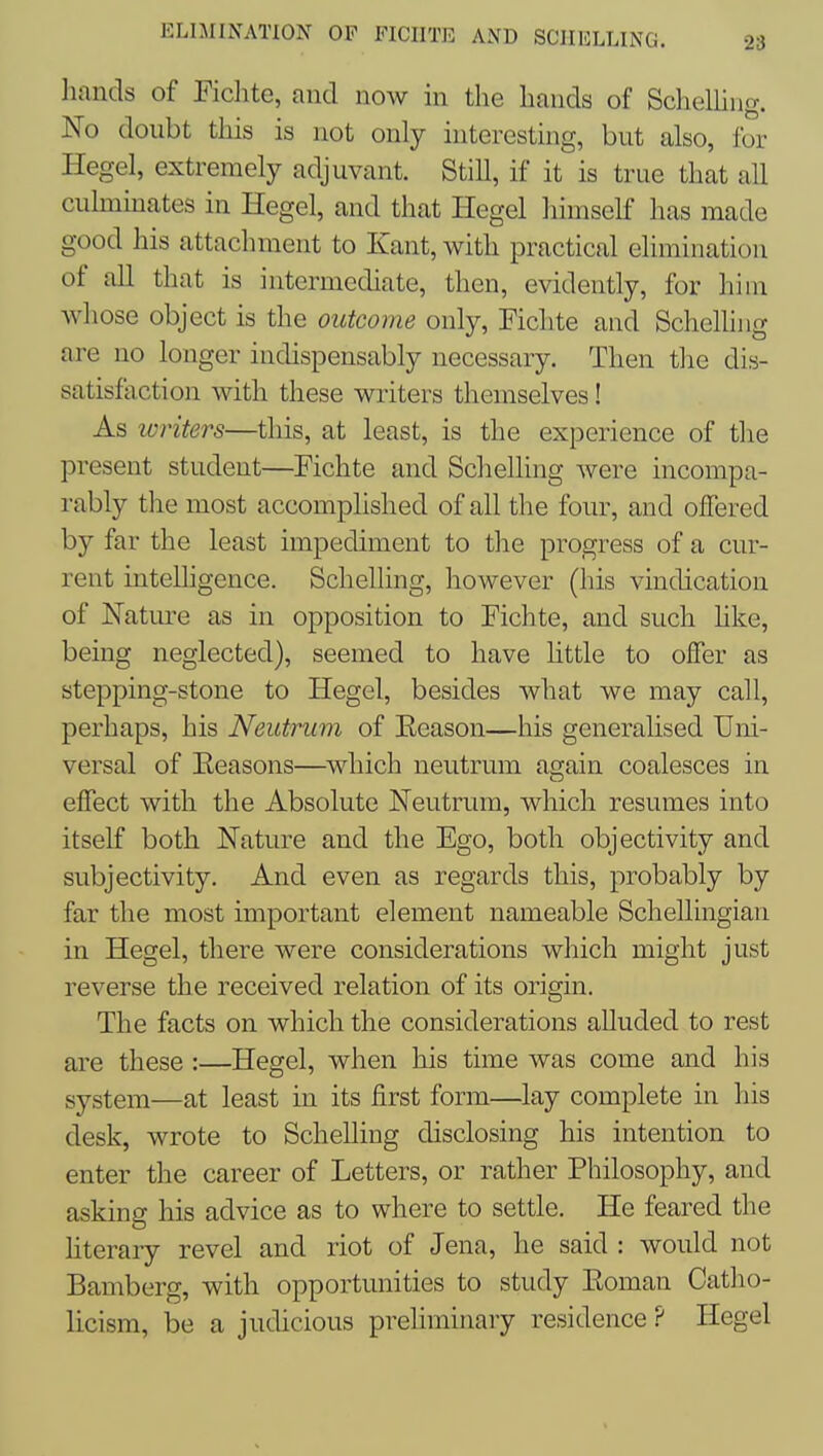 ELIMINATION OF FICIITE AND SCHILLING. hands of Fichte, and now in the hands of ScheUiiig. No doubt this is not only interesting, but also, for Hegel, extremely adjuvant. Still, if it is true that all cuhnmates in Hegel, and that Hegel himself has made good his attachment to Kant, with practical elimination of all that is intermediate, then, evidently, for him whose object is the outcome only, Fichte and Schelliug are no longer indispensably necessary. Then the dis- satisfaction with these writers themselves! As Winters—this, at least, is the experience of the present student—Fichte and Schelling were incompa- rably the most accomphshed of all the four, and offered by far the least impediment to the progress of a cur- rent intelligence. Schelling, however (his vindication of Natm^e as in opposition to Fichte, and such hke, being neglected), seemed to have httle to offer as stepping-stone to Hegel, besides what we may call, perhaps, his Neutrum of Ecason—his generalised Uni- versal of Eeasons—which neutrum again coalesces in effect with the Absolute Neutrum, which resumes into itself both Nature and the Ego, both objectivity and subjectivity. And even as regards this, probably by far the most important element nameable Schellingian in Hegel, there were considerations which might just reverse the received relation of its origin. The facts on which the considerations alluded to rest are these :—Hegel, when his time was come and his system—at least in its first form—lay complete in his desk, wrote to Schelling disclosing his intention to enter the career of Letters, or rather Philosophy, and asking his advice as to where to settle. He feared the literary revel and riot of Jena, he said : would not Bamberg, with opportunities to study Eoman Catho- licism, be a judicious preliminary residence ? Hegel