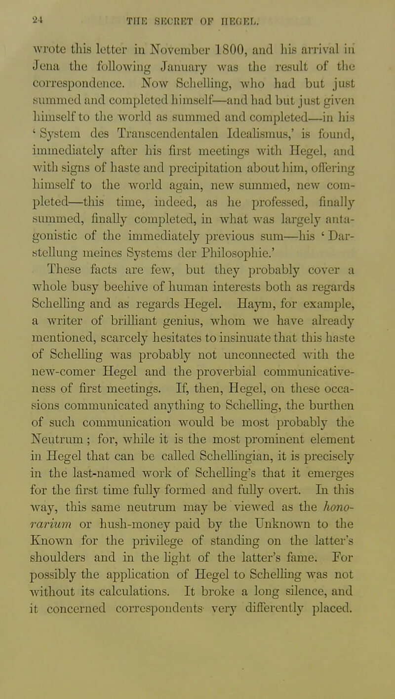 wrote this letter in November 1800, and his arrival iii Jena the following January was the i-esult of the correspondenee. Now Schelling, who had but just simimed and completed himself—and had but just given himself to the Avorld as summed and completed—in his ' System des Transcendentalen Ideahsmus,' is found, immediately after his first meetings with Ilegel, and with signs of haste and precipitation about him, offering himself to the world again, new summed, ncAV com- pleted—this time, indeed, as he professed, finally summed, finally completed, in what was largely anta- gonistic of the immediately previous sum—his ' Dar- stellung meines Systems der Philosophic.' These facts are few, but they probably cover a whole busy beehive of human interests both as regards Schelling and as regards Hegel. Haym, for example, a writer of brilhant genius, whom we have already mentioned, scarcely hesitates to insinuate that this haste of ScheUing was probably not unconnected with the new-comer Hegel and the proverbial communicative- ness of first meetings. If, then, Hegel, on these occa- sions communicated anytliing to Schelling, the burthen of such communication would be most probably the Neutrum; for, while it is the most prominent element in Hegel that can be called Schelhngian, it is precisely in the last-named work of Schelhng's that it emei'ges for the first time fully formed and fully overt. In this way, this same neutrmn may be viewed as the hono- rarium or hush-money paid by the Unknown to the Enown for the privilege of standuig on the latter's shoulders and in the hght of the latter's fame. For possibly the apphcation of Hegel to Schelhng was not without its calculations. It broke a long silence, and it concerned correspondents xqyj differently placed.