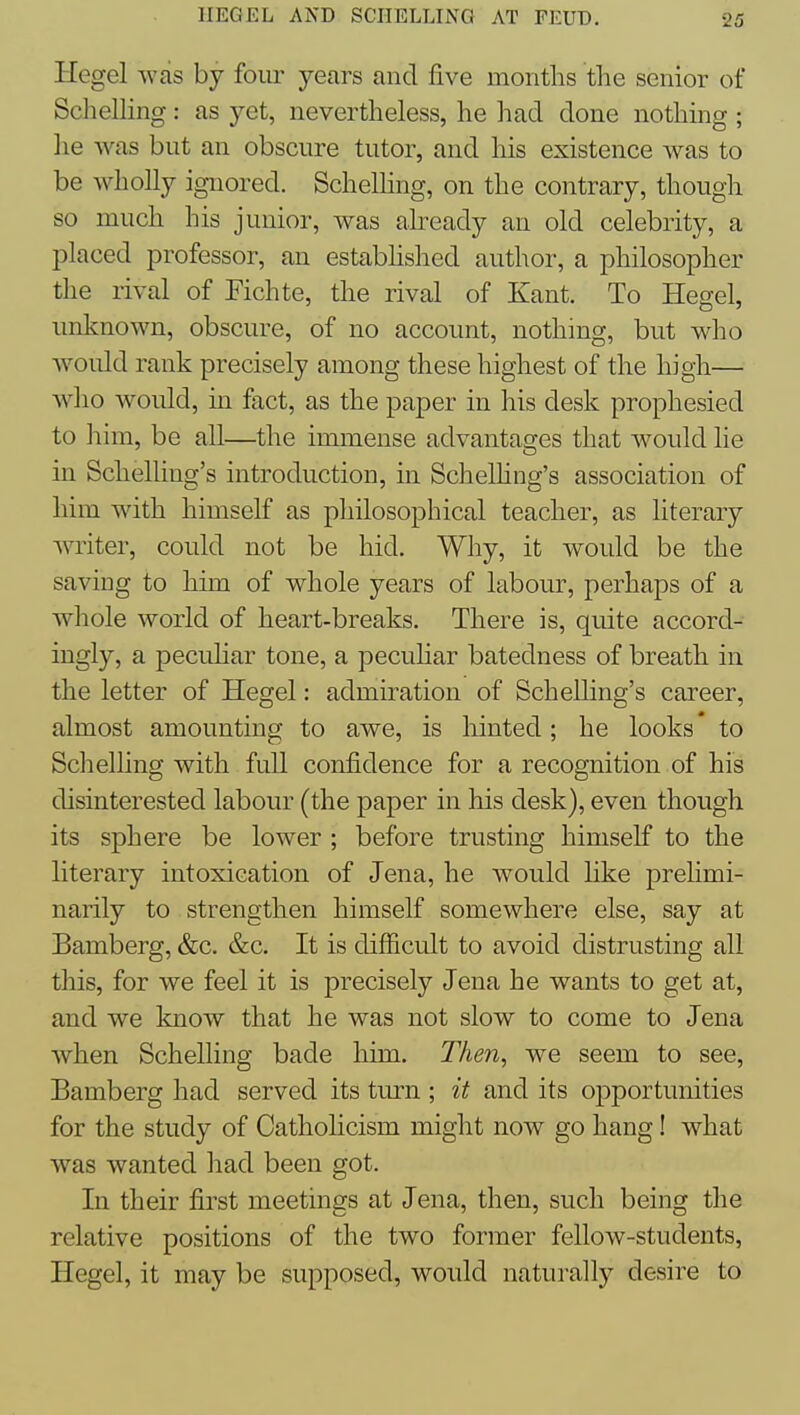 Hegel was by four years and five months tlie senior of Schelling: as yet, nevertlieless, he had done nothing ; lie was but an obscure tutor, and his existence was to be wholly ignored. Schelhng, on the contrary, though so much his junior, was already an old celebrity, a placed professor, an established author, a philosopher the rival of Fichte, the rival of Kant. To Hegel, unknown, obscure, of no account, nothing, but who would rank precisely among these highest of the high— who would, in fact, as the paper in his desk prophesied to ]iim, be all—the immense advantages that would lie in Schelling's introduction, in Schelhng's association of him with himself as pliilosophical teacher, as literary writer, could not be hid. Why, it would be the saving to him of whole years of labour, perhaps of a whole world of heart-breaks. There is, quite accord- ingly, a pecuhar tone, a peculiar batedness of breath in the letter of Hegel: admiration of Schelling's career, almost amounting to awe, is hinted; he looks to Schelling with full confidence for a recognition of his disinterested labour (the paper in his desk), even though its sphere be lower ; before trusting himself to the literary intoxication of Jena, he would like prelimi- narily to strengthen himself somewhere else, say at Bamberg, &c. &c. It is difficult to avoid distrusting all this, for we feel it is precisely Jena he wants to get at, and we know that he was not slow to come to Jena when Schelling bade him. Then, we seem to see, Bamberg had served its turn ; it and its opportunities for the study of Catholicism might now go hang! what was wanted had been got. In their first meetings at Jena, then, such being the relative positions of the two former fellow-students, Hegel, it may be supposed, would naturally desire to