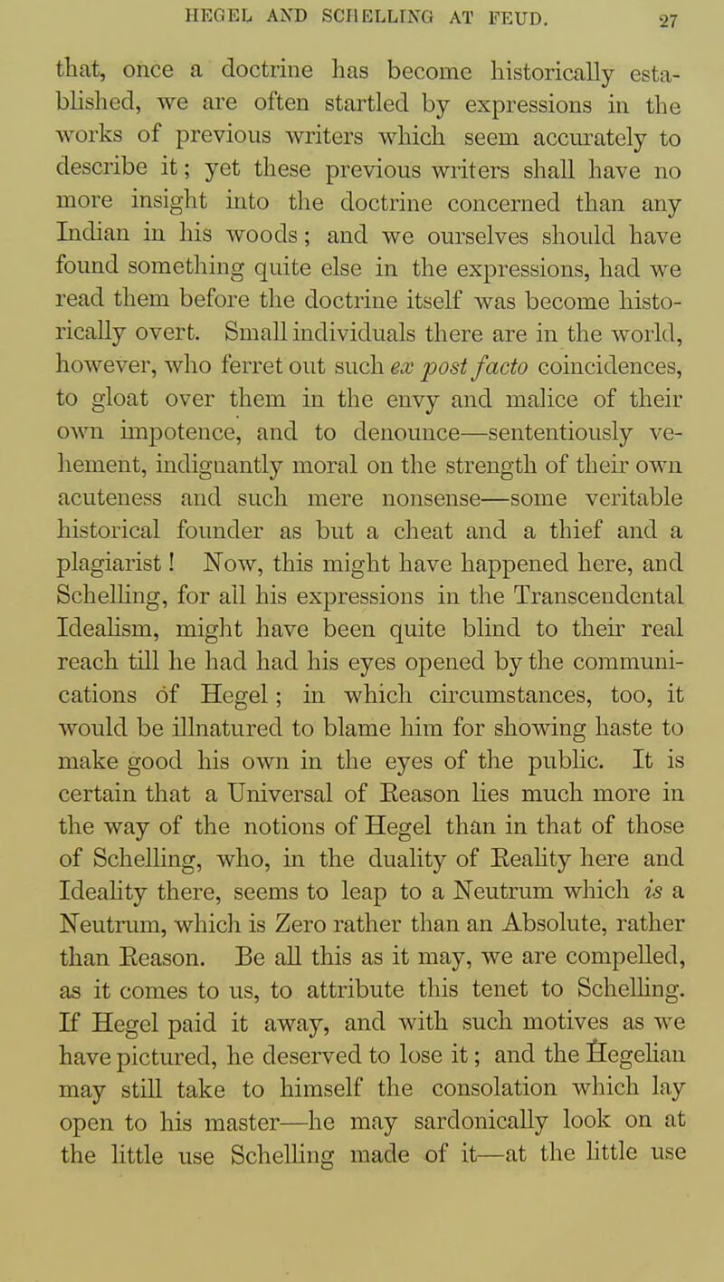 that, once a doctrine has become historically esta- blished, we are often startled by expressions in the works of previous writers which seem accurately to describe it; yet these previous writers shall have no more insight into the doctrine concerned than any Indian in his woods; and we ourselves should have found something quite else in the expressions, had we read them before the doctrine itself was become histo- rically overt. Small individuals there are in the world, however, who ferret out such ex post facto coincidences, to gloat over them in the envy and malice of their own impotence, and to denounce—sententiously ve- hement, indignantly moral on the strength of their own acuteness and such mere nonsense—some veritable historical founder as but a cheat and a thief and a plagiarist! Now, this might have happened here, and SchelHng, for all his expressions in the Transcendental Ideahsm, might have been quite blind to their real reach till he had had his eyes opened by the communi- cations of Hegel; in which cuxumstances, too, it would be iUnatured to blame him for showing haste to make good his own in the eyes of the pubhc. It is certain that a Universal of Eeason lies much more in the way of the notions of Hegel than in that of those of Schelling, who, in the duality of Eeahty here and Ideahty there, seems to leap to a Neutrum which is a Neutrum, which is Zero rather than an Absolute, rather than Eeason. Be all this as it may, we are compelled, as it comes to us, to attribute this tenet to Schelhng. If Hegel paid it away, and with such motives as we have pictured, he deserved to lose it; and the flegelian may still take to himself the consolation which lay open to his master—he may sardonically look on at the httle use Schelling made of it—at the little use