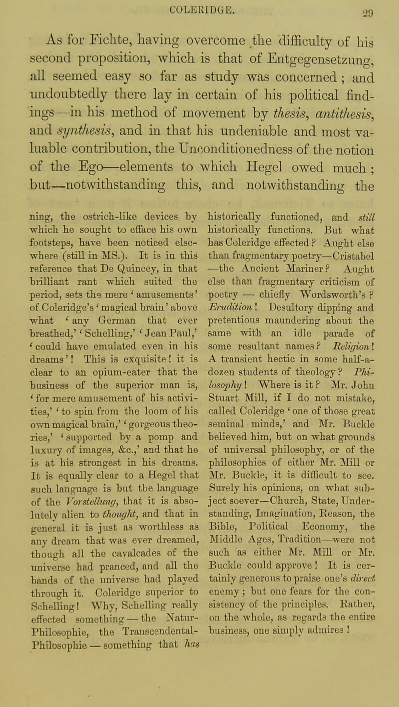 COLERIDGE. 2a As for Fichte, having overcome the difficulty of his second proposition, which is that of Entgegensetzung, all seemed easy so far as study was concerned ; and imdoubtedly there lay in certain of his pohtical find- ings—^in his method of movement by thesis, antithesis, and synthesis, and in that his undeniable and most va- luable contribution, the Unconditionedness of the notion of the Ego—elements to which Hegel owed much ; but—notwithstanding this, and notwithstanding the ning, the ostrich-like devices by which he sought to efface his own footsteps, have heen noticed else- where (still in MS.). It is in this reference that De Quincey, in that biilliant rant which suited the period, sets the mere ' amusements' of Coleridge's' magical brain' above what ' any German that ever breathed,'' Schelling,' ' Jean Paul,' 'could have emulated even in his dreams'! This is exquisite! it is clear to an opium-eater that the business of the superior man is, * for mere amusement of his activi- ties,' ' to spin from the loom of his o^vn magical brain,'' gorgeous theo- ries,' 'supported by a pomp and luxury of images, &c.,' and that he is at his strongest in his dreams. It is equally clear to a Hegel that such language is but the language of the Vorstdluw/, that it is abso- lutely alien to thougM, and that in general it is just as worthless as any dream that was ever dreamed, tliough all the cavalcades of the universe had pranced, and all the bands of the universe had played through it. Coleridge superior to Schelling! Why, Schelling really effected something — the Natur- Philosophie, the Transcendeutal- Philosophie — something that lius historically functioned, and still historically functions. But what has Coleridge effected ? Aught else than fi-agmentary poetry—Cristabel —the Ancient Mariner? Aught else than fragmentary criticism of poetry — chiefly Wordsworth's P Emdition ! Desultory dipping and pretentious maundering about the same with an idle parade of some resultant names? Rdigion\ A ti-ansient hectic in some half-a- dozen students of theology ? Phi- losophy ! Where is it ? Mr. John Stuart Mill, if I do not mistake, called Coleridge ' one of those gi-eat seminal minds,' and 'Mi: Buckle believed him, but on what groimds of universal philosophy, or of the philosophies of either Mr. Mill or Mr. Buckle, it is difficult to see. Surely his opinions, on what sub- ject soever—Church, State, Under- standing, Imagination, Reason, the Bible, Political Economy, the Middle Ages, Tradition—^were not such as either Mr. Mill or Mr. Buckle could approve ! It is cer- tainly generous to praise one's direct enemy ; but one fears for the con- sistency of the principles. Rather, on the whole, as regards the entire business, one simply admires !