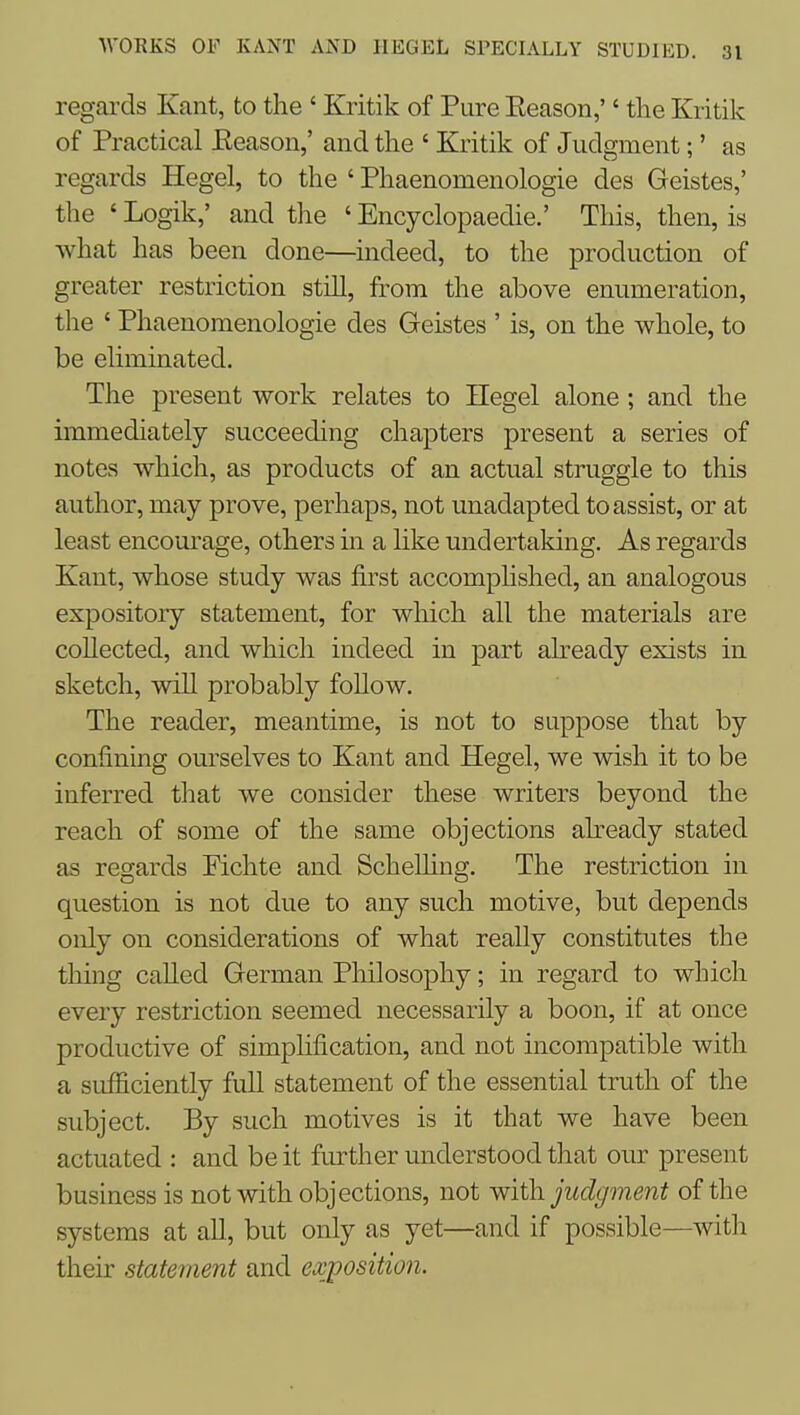 regards Kant, to the ' Kritik of Pure Eeason,'' the Kritik of Practical Eeason,' and the ' Kritik of Judgment;' as regards Hegel, to the ' Phaenomenologie des Geistes,' the ' Logik,' and the ' Encyclopaedie.' This, then, is what has been done—^uideed, to the production of greater restriction still, from the above enumeration, the ' Phaenomenologie des Geistes ' is, on the whole, to be eliminated. The present work relates to Hegel alone; and the immediately succeeding chapters present a series of notes which, as products of an actual struggle to this author, may prove, perhaps, not unadapted to assist, or at least encourage, others in a like undertaking. As regards Kant, whose study was first accomplished, an analogous expository statement, for which all the materials are collected, and which indeed in part already exists in sketch, will probably follow. The reader, meantime, is not to suppose that by confining ourselves to Kant and Hegel, we wish, it to be inferred that we consider these writers beyond the reach of some of the same objections abeady stated as regards Pichte and ScheUing. The restriction in question is not due to any such motive, but depends only on considerations of what really constitutes the thmg called German Philosophy; in regard to which every restriction seemed necessarily a boon, if at once productive of simplification, and not incompatible with a sufficiently full statement of the essential truth of the subject. By such motives is it that we have been actuated : and be it further understood that our present business is not with objections, not with, judgment of the systems at all, but only as yet—and if possible—with their statement and exposition.