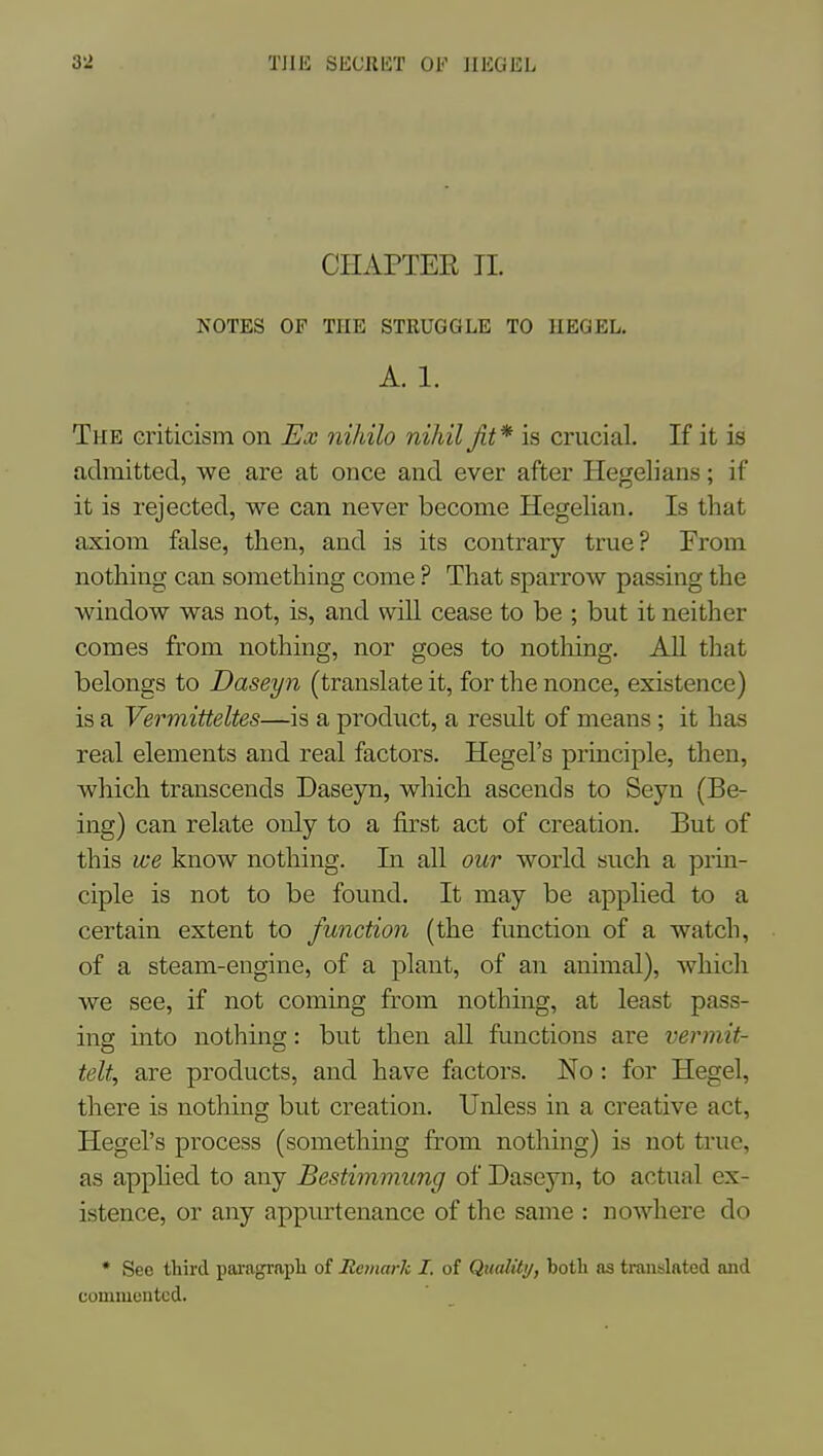 CHAPTER TI. NOTES OF THE STRUGGLE TO IIEQEL, A. 1. The criticism on Ex nihilo nihil fit* is crucial. If it is admitted, we are at once and ever after Hegelians; if it is rejected, we can never become Hegelian. Is that axiom false, then, and is its contrary true? From nothing can something come ? That sparrow passing the window was not, is, and will cease to be ; but it neither comes from nothing, nor goes to nothing. AU that belongs to Daseyn (translate it, for the nonce, existence) is a Vermitteltes—is a product, a result of means ; it has real elements and real factors. Hegel's principle, then, wliich transcends Daseyn, which ascends to Seyn (Be- ing) can relate only to a first act of creation. But of this we know nothing. In all our world such a prin- ciple is not to be found. It may be applied to a certain extent to function (the function of a watch, of a steam-engine, of a plant, of an animal), which we see, if not coming from nothing, at least pass- ing into nothing: but then all functions are vennit- telt, are products, and have factors. No : for Hegel, there is nothing but creation. Unless in a creative act, Hegel's process (something from nothing) is not true, as apphed to any Bestimmung of Daseyn, to actual ex- istence, or any appurtenance of the same : nowhere do • See third pajagrapli of Remark I. of Quality, both as translated and commented.