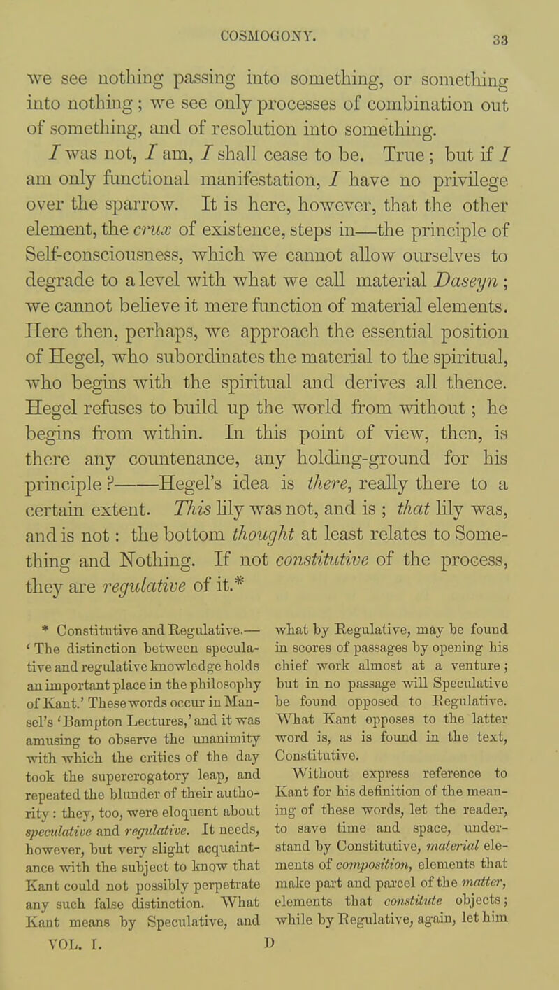 we see nothing passing into something, or something into nothing ; we see only processes of combination out of something, and of resokition into something. /was not, / am, / shall cease to be. True ; but if / am only functional manifestation, / have no privilege over the sparrow. It is here, however, that the other element, the crux of existence, steps in—the principle of Self-consciousness, which we cannot alloAV ourselves to degrade to a level with what we call material Daseyn ; we cannot beheve it mereftmction of material elements. Here then, perhaps, we approach the essential position of Hegel, who subordinates the material to the spiritual, Avho begins with the spiritual and derives all thence. Hegel refuses to build up the world from without; he begins from within. Li this point of view, then, is there any countenance, any holding-ground for his principle Hegel's idea is ihere, really there to a certain extent. This lily was not, and is ; that hly was, and is not: the bottom thought at least relates to Some- thing and Nothing. If not constitutive of the process, they are regulative of it.* Constitutive and Regulative.— what by Regulative, may be found The distinction between specula- in scores of passages by opening liis tive and regulative knowledge holds chief work almost at a venture; an important place in the philosophy but in no passage will Speculative of Kant'Thesewordsoccm-inMan- be found opposed to Eegiilative. sel's'Bampton Lectures,'and it was VVTiat Kant opposes to the latter amusing to observe the imanimity word is, as is foimd in the text, with which the critics of the day Constitutive. took the supererogatory leap, and Without express reference to repeated the blunder of their autho- Kant for his definition of the mean- ritv: they, too, were eloquent about ing of these words, let the reader, speculatioe and regulative. It needs, to save time and space, under- however, but very slight acquaint- stand by Constitutive, material ele- ance with the subject to know that ments of composition, elements that Kant could not possibly pei-petrate make part and pai'cel of the matter, any such false distinction. What elements that constitute objects; Kant means by Speculative, and while by Regulative, again, let him VOL. I. D
