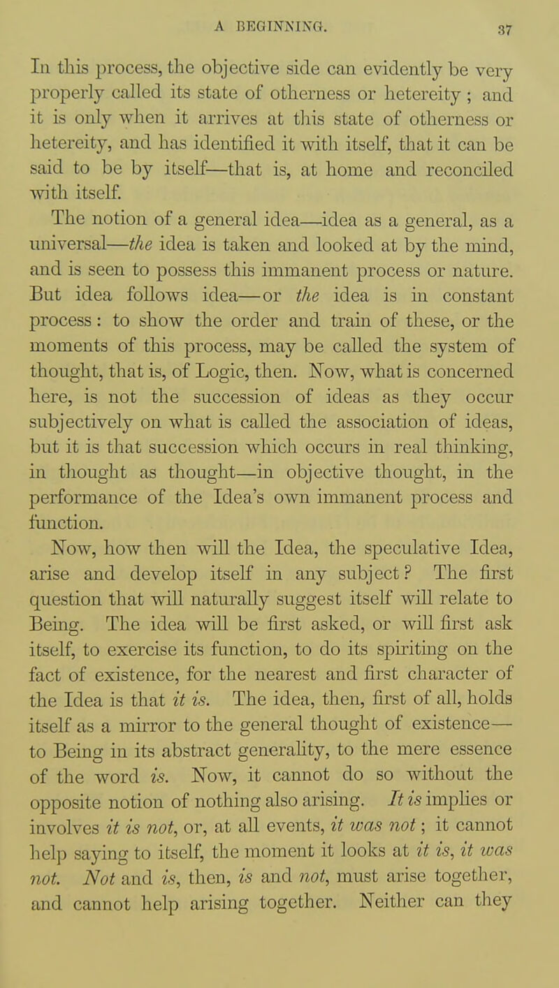 In this process, the objective side can evidently be very properly called its state of otherness or hetereity ; and it is only when it arrives at this state of otherness or hetereity, and has identified it with itself, that it can be said to be by itself—that is, at home and reconciled with itself. The notion of a general idea—idea as a general, as a universal—the idea is taken and looked at by the mind, and is seen to possess this immanent process or nature. But idea folloAvs idea—or the idea is in constant process: to show the order and train of these, or the moments of this process, may be caUed the system of thought, that is, of Logic, then. Now, what is concerned here, is not the succession of ideas as they occur subjectively on what is called the association of ideas, but it is that succession which occurs in real thinking, in thought as thought—in objective thought, in the performance of the Idea's own immanent process and function. Now, how then wiU the Idea, the speculative Idea, arise and develop itself in any subject ? The first question that wiU naturally suggest itself will relate to Being. The idea wiU be first asked, or will first ask itself, to exercise its function, to do its spiriting on the fact of existence, for the nearest and first character of the Idea is that it is. The idea, then, first of all, holds itself as a mirror to the general thought of existence— to Being in its abstract generahty, to the mere essence of the word is. Now, it cannot do so without the opposite notion of nothing also arising. It is imphes or involves it is not, or, at aU events, it was not; it cannot help saying to itself, the moment it looks at it is, it was not. Not and is, then, is and not, must arise together, and cannot help arising together. Neither can they