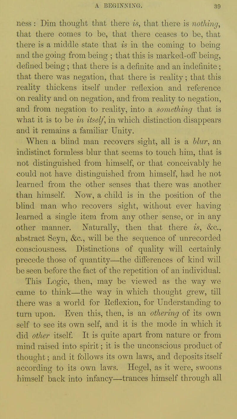 ness : Dim thought tliat there is, that there is nothing, that there comes to be, that there ceases to be, that there is a middle state that is in the comhig to being and the going from being ; that this is marked-ofF being, defined being; that there is a definite and an indefinite; that there was negation, that there is reahty; that this reahty thickens itself under reflexion and reference on reality and on negation, and from reality to negation, and from negation to reality, into a something that is what it is to be in itself, in which distinction disappears and it remains a famihar Unity. When a bhnd man recovers sight, all is a blur, an indistinct formless blur that seems to touch him, that is not distinguished from himself, or that conceivably he coidd not have distinguished from himself, had he not learned from the other senses that there was another than himself. Now, a child is in the position of the bhnd man who recovers sight, without ever having learned a single item from any other sense, or in any other manner. Naturally, then that there is, &c., abstract Seyn, &c., will be the sequence of unrecorded consciousness. Distinctions of quahty will certainly precede those of quantity—the differences of kind will be seen before the fact of the repetition of an individual. This Logic, then, may be viewed as the way we came to think—the way in which thought grew, till there was a world for Eeflexion, for Understanding to turn upon. Even this, then, is an othering of its own self to see its own self, and it is the mode in which it did other itself It is quite apart from nature or from mind raised into spirit; it is the unconscious product of thought; and it follows its own laws, and deposits itself according to its own laws. Hegel, as it were, swoons himself back into infancy—trances himself through all