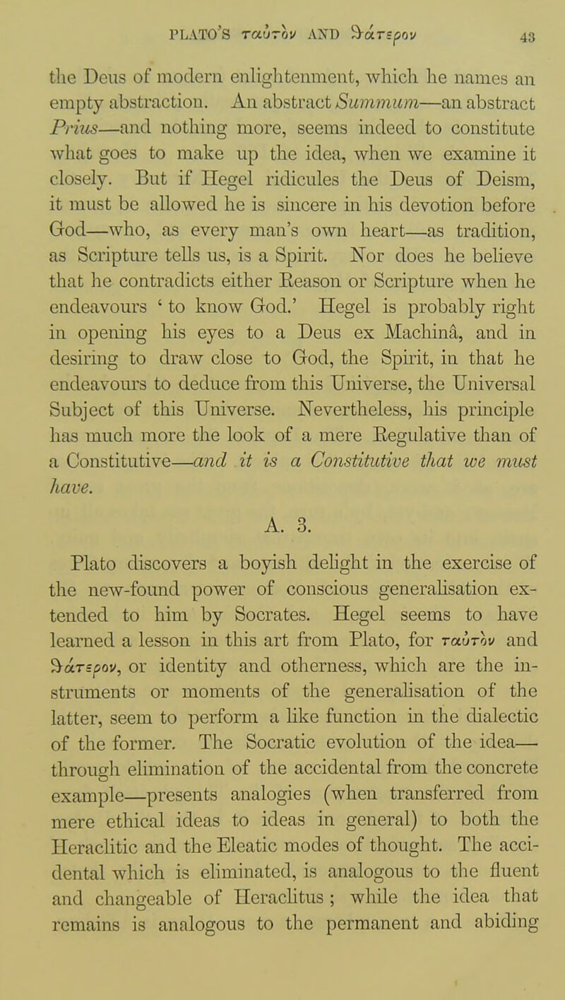 the Deiis of modern enlightenment, which he names an empty abstraction. An abstract Summum—an abstract Prius—and nothing more, seems indeed to constitute what goes to make up the idea, when we examine it closely. But if Hegel ridicules the Deus of Deism, it must be allowed he is sincere in his devotion before God—who, as every man's own heart—as tradition, as Scripture tells us, is a Spirit. Nor does he believe that he contradicts either Eeason or Scripture when he endeavours ' to know God.' Hegel is probably right in opening his eyes to a Deus ex Machine, and in desiring to draAV close to God, the Spirit, in that he endeavours to deduce from this Universe, the Universal Subject of this Universe. Nevertheless, his principle has much more the look of a mere Eegulative than of a Constitutive—and it is a Constitutive that we must have. A. 3. Plato discovers a boyish dehght in the exercise of the new-found power of conscious generahsation ex- tended to him by Socrates. Hegel seems to have learned a lesson in this art from Plato, for raurov and '^arspov, or identity and otherness, which are the in- struments or moments of the generalisation of the latter, seem to perform a like function in the dialectic of the former. The Socratic evolution of the idea— through elimination of the accidental from the concrete example—presents analogies (when transferred from mere ethical ideas to ideas in general) to both the Hcraclitic and the Eleatic modes of thought. The acci- dental which is ehminated, is analogous to the fluent and changeable of Hcrachtus ; while the idea that remains is analogous to the permanent and abiding