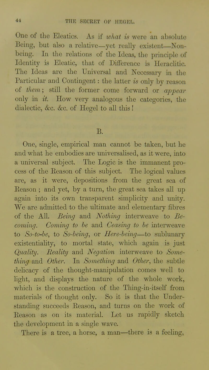 One of the Eleatics. As if what is were an absolute Being, but also a relative—yet really existent—Non- being, In tlie relations of the Ideas, the principle of Identity is Eleatic, that of Difference is Herachtic. The Ideas are the Uiiiversal and Necessary in tlie Particular and Contingent: the latter is only by reason of them; still the former come forward or appeai- only in it. How veiy analogous the categories, the dialectic, &c. &c. of Hegel to all this! B. One, single, empirical man cannot be taken, but he and what he embodies are universahsed, as it were, into a universal subject. The Logic is the immanent pro- cess of the Eeason of this subject. The logical values are, as it were, depositions from the great sea of Eeason ; and yet, by a turn, the great sea takes all up again into its own transparent simpHcity and unity. We are admitted to the ultimate and elementary fibres of the All. Being and Nothing interweave to Be- coming. Coming to he and Ceasing to he interweave to So-to-be, to So-being, or Here-being—to sublunary existentiahty, to mortal state, which again is just Quality. Reality and Negation interweave to Some- thing and Other. In Something and Other, the subtle dehcacy of the thought-manipulation comes well to light, and displays the nature of the whole work, which is the construction of the Tliing-in-itself fi'om materials of thought only. So it is that the Under- standing succeeds Eeason, and turns on the work of Eeason as on its material. Let us rapidly sketch the development in a single wave. There is a tree, a horse, a man—there is a feeling,