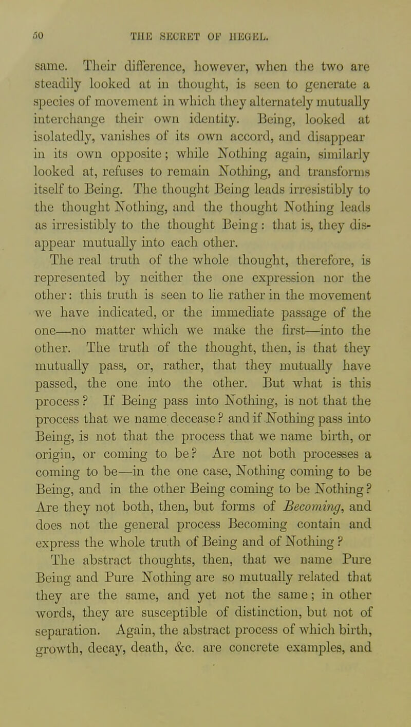 same. Their difference, however, when the two are steadily looked at in thought, is seen to generate a species of movement in which they alternately mutually interchange their own identity. Being, looked at isolatedly, vanishes of its own accord, and disappear in its own opposite; while Nothing again, similarly looked at, refuses to remain Nothing, and transforms itself to Being. The thought Being leads irresistibly to the thought Nothing, and the thought Nothing leads as irresistibly to the thought Being: that Ls, they dis- appear mutually into each other. The real truth of the whole thought, therefore, is represented by neither the one expression nor the other: this truth is seen to lie rather in the movement we have indicated, or the immediate passage of the one—no matter which we make the first—mto the other. The truth of the thought, then, is that they mutually pass, or, rather, that they mutually have passed, the one into the other. But what is this process ? If Being pass into Nothing, is not that the process that we name decease? andif Nothing pass into Being, is not that the process that we name birth, or origin, or coming to be? Are not both proce^es a coming to be—in the one case. Nothing coming to be Being, and in the other Being coming to be Nothing ? Are they not both, then, but forms of Becoming, and does not the general process Becoming contain and express the whole truth of Being and of Nothing ? The abstract thoughts, then, that we name Pure Being and Pure Notliing are so mutually related that they are the same, and yet not the same; in other words, they are susceptible of distinction, but not of separation. Again, the abstract process of which birth, growth, decay, death, &c. are concrete examples, and