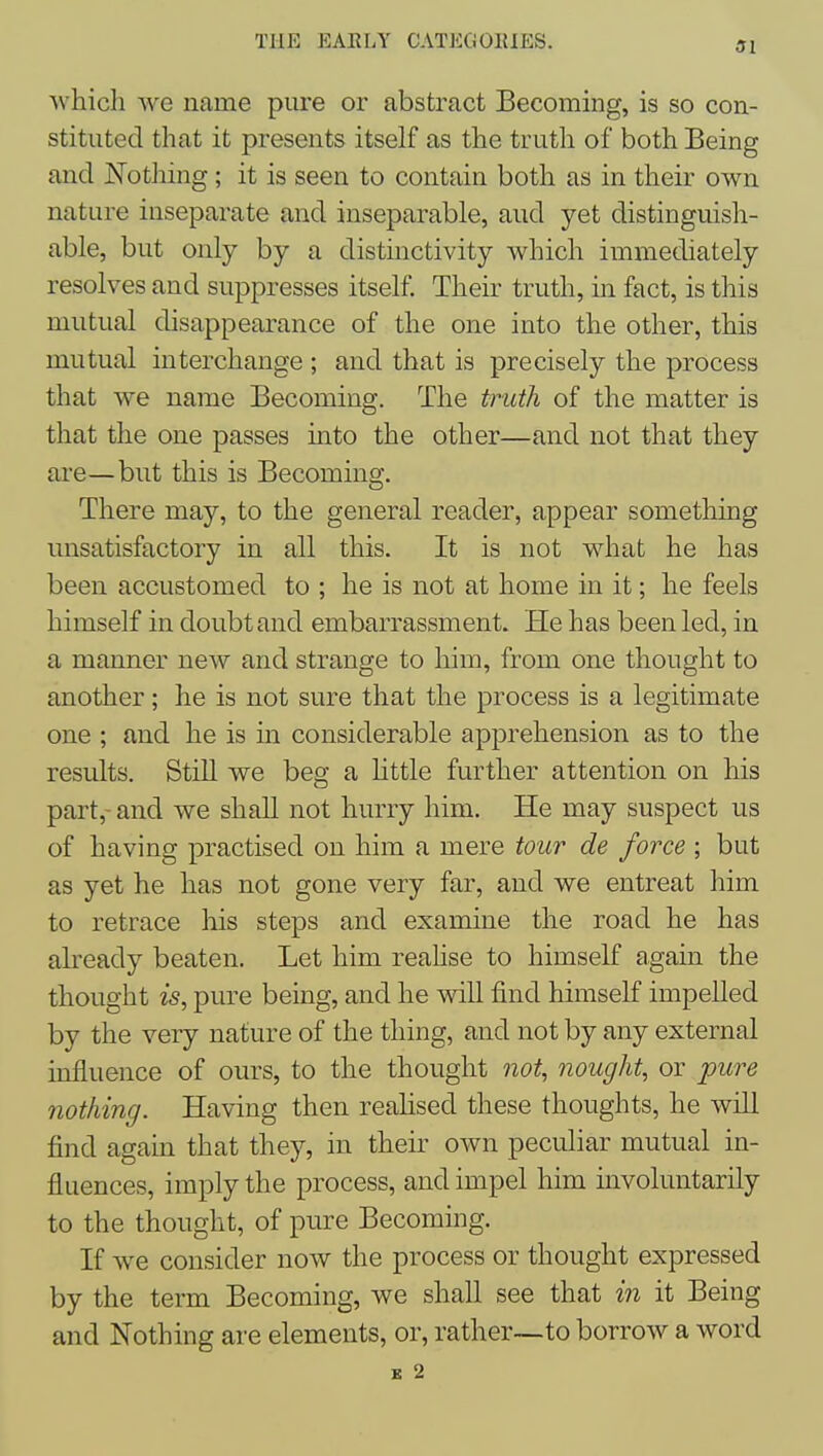 SI which we name pure or abstract Becoming, is so con- stituted that it presents itself as the truth of both Being and JSTothing; it is seen to contain both as in their own nature iuseparate and inseparable, aud yet distinguish- able, but only by a distinctivity which immediately resolves and suppresses itself. Their truth, in fact, is this mutual disappearance of the one into the other, this mutual interchange ; and that is precisely the process that we name Becoming. The truth of the matter is that the one passes into the other—and not that they ai'e—but this is Becoming. There may, to the general reader, appear something unsatisfactory in all this. It is not what he has been accustomed to ; he is not at home in it; he feels himself in doubt and embarrassment. He has been led, in a manner new and strange to him, from one thought to another; he is not sure that the process is a legitimate one ; and he is in considerable apprehension as to the results. Still we beg a httle further attention on his part,- and we shall not hurry him. He may suspect us of having practised on him a mere tour de force ; but as yet he has not gone very far, and we entreat him to retrace his steps and examine the road he has already beaten. Let him reahse to himself again the thought is, pure being, and he will find himself impelled by the very nature of the thing, and not by any external influence of ours, to the thought not, nought, or pure nothing. Having then realised these thoughts, he will find again that they, in their own peculiar mutual in- fluences, imply the process, and impel him involuntarily to the thought, of pure Becoming. If we consider now the process or thought expressed by the term Becoming, we shall see that in it Being and Nothing are elements, or, rather~to borrow a word K 2