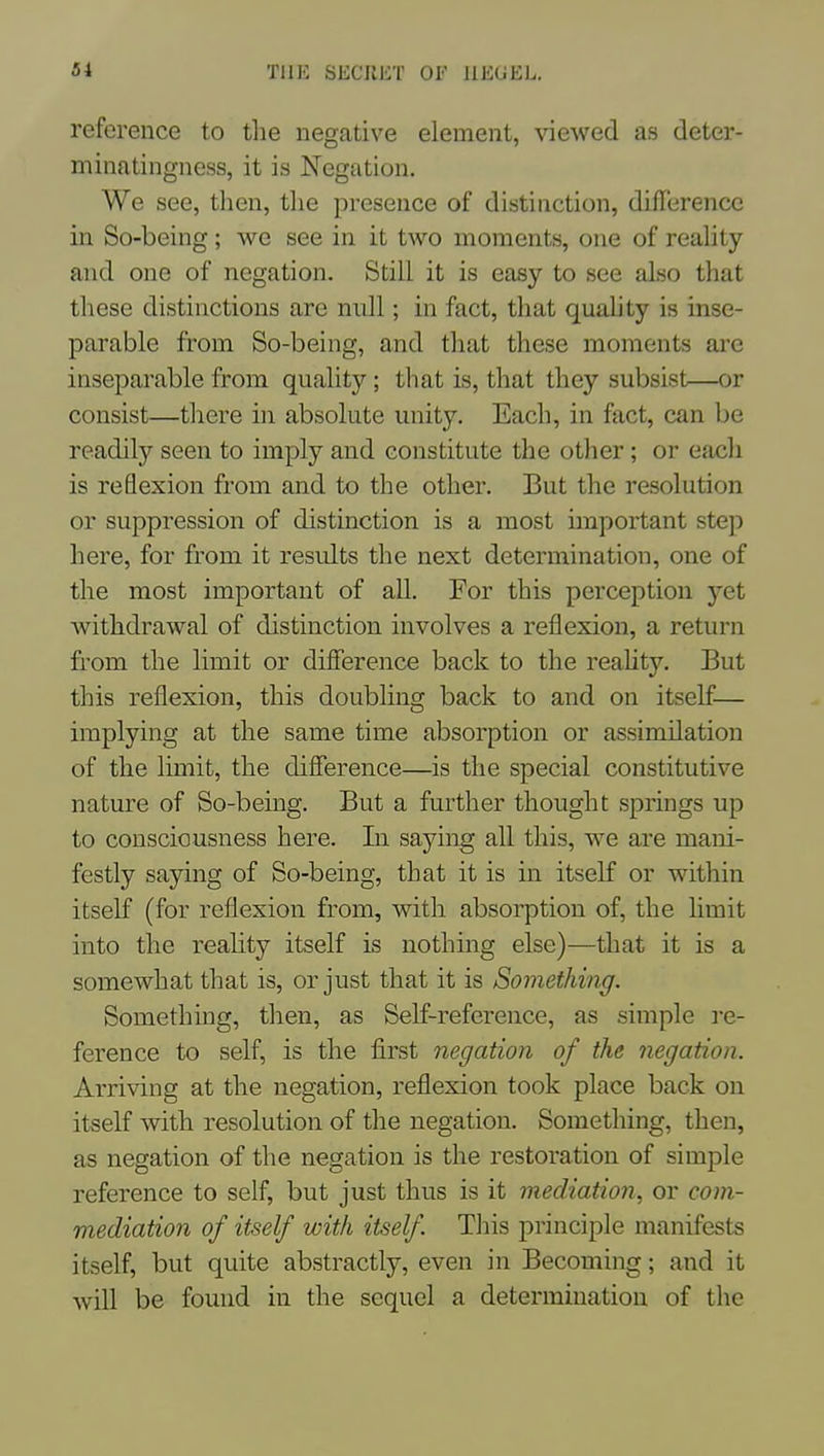 reference to tlie negative element, viewed as deter- minatingness, it is Negation. We see, then, tlie presence of distinction, difference in So-being; we see in it two moments, one of reality and one of negation. Still it is easy to see also that these distinctions are null; in fact, that quahty is inse- parable from So-being, and that these moments are inseparable from quality; that is, that they subsist—or consist—there in absolute unity. Each, in fact, can be readily seen to imply and constitute the other; or each is reflexion from and to the other. But the resolution or suppression of distinction is a most important stej) here, for from it results the next determination, one of the most important of all. For this perception yet Avithdrawal of distinction involves a reflexion, a return from the limit or difference back to the reahty. But this reflexion, this doubling back to and on itself— implying at the same time absorption or assimilation of the limit, the difference—is the special constitutive nature of So-being. But a further thought springs up to consciousness here. In saying all this, we are mani- festly saying of So-being, that it is in itself or within itself (for reflexion from, with absorption of, the hmit into the reality itself is nothing else)—that it is a somewhat that is, or just that it is Something. Something, then, as Self-reference, as simple re- ference to self, is the first negation of the negation. Arriving at the negation, reflexion took place back on itself ^vith resolution of the negation. Something, then, as negation of the negation is the restoration of simple reference to self, but just thus is it mediation, or corn- mediation of itself with itself This principle manifests itself, but quite abstractly, even in Becoming; and it will be found in the sequel a determination of the