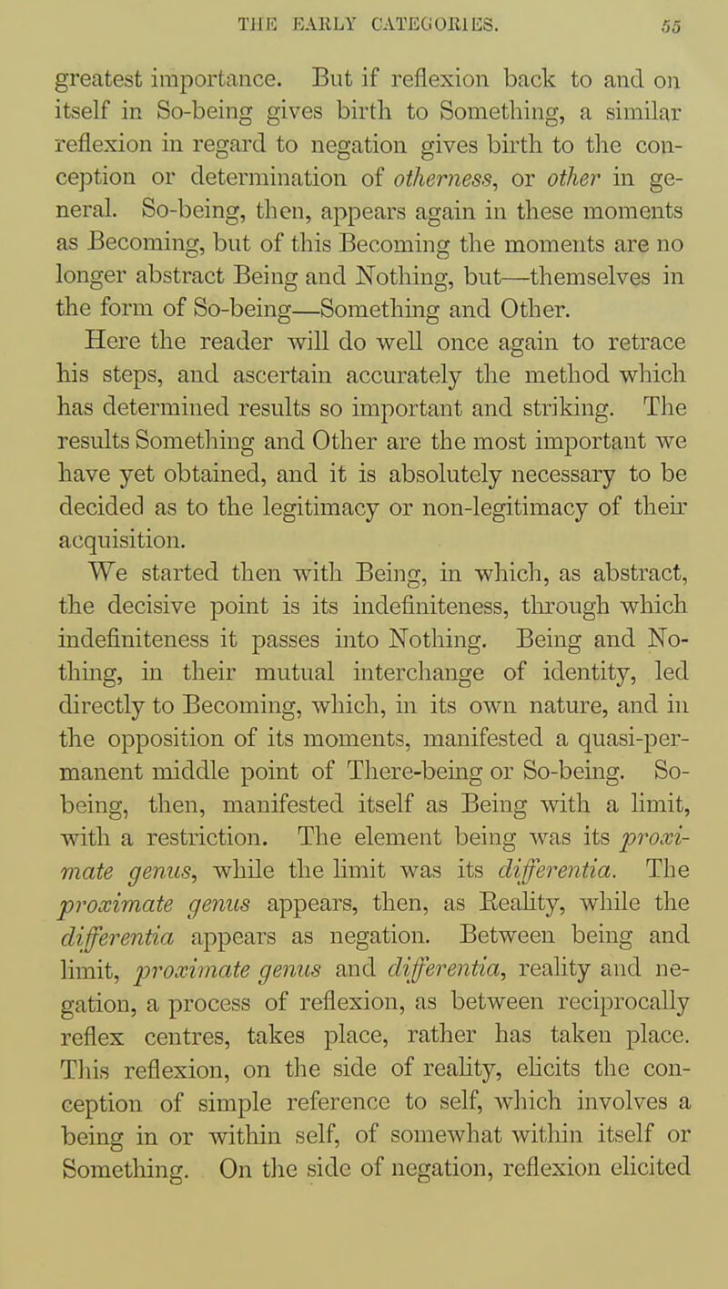 greatest importance. But if reflexion back to and on itself in So-being gives birtli to Something, a similar reflexion in regard to negation gives birtli to the con- ception or determination of otherness, or other in ge- neral. So-being, then, appears again in these moments as Becoming, but of this Becoming the moments are no longer abstract Being and Nothing, but—themselves in the form of So-being—Somethmg and Other. Here the reader will do well once again to retrace his steps, and ascertain accurately the method which has determined results so important and striking. The results Something and Other are the most important we have yet obtained, and it is absolutely necessary to be decided as to the legitimacy or non-legitimacy of their acquisition. We started then with Being, in which, as abstract, the decisive point is its indefiniteness, through which indefiniteness it passes into Nothing. Being and No- thing, in their mutual interchange of identity, led directly to Becoming, which, in its own nature, and in the opposition of its moments, manifested a quasi-per- manent middle point of There-being or So-being. So- being, then, manifested itself as Being with a limit, with a restriction. The element being was its proxi- mate genus, while the hmit was its differentia. The proximate genus appears, then, as Eeahty, while the differentia appears as negation. Between being and limit, proximate genus and differentia, reality and ne- gation, a process of reflexion, as between reciprocally reflex centres, takes place, rather has taken place. This reflexion, on the side of reahty, ehcits the con- ception of simple reference to self, which involves a being in or within self, of somewhat within itself or Something. On tlie side of negation, reflexion elicited