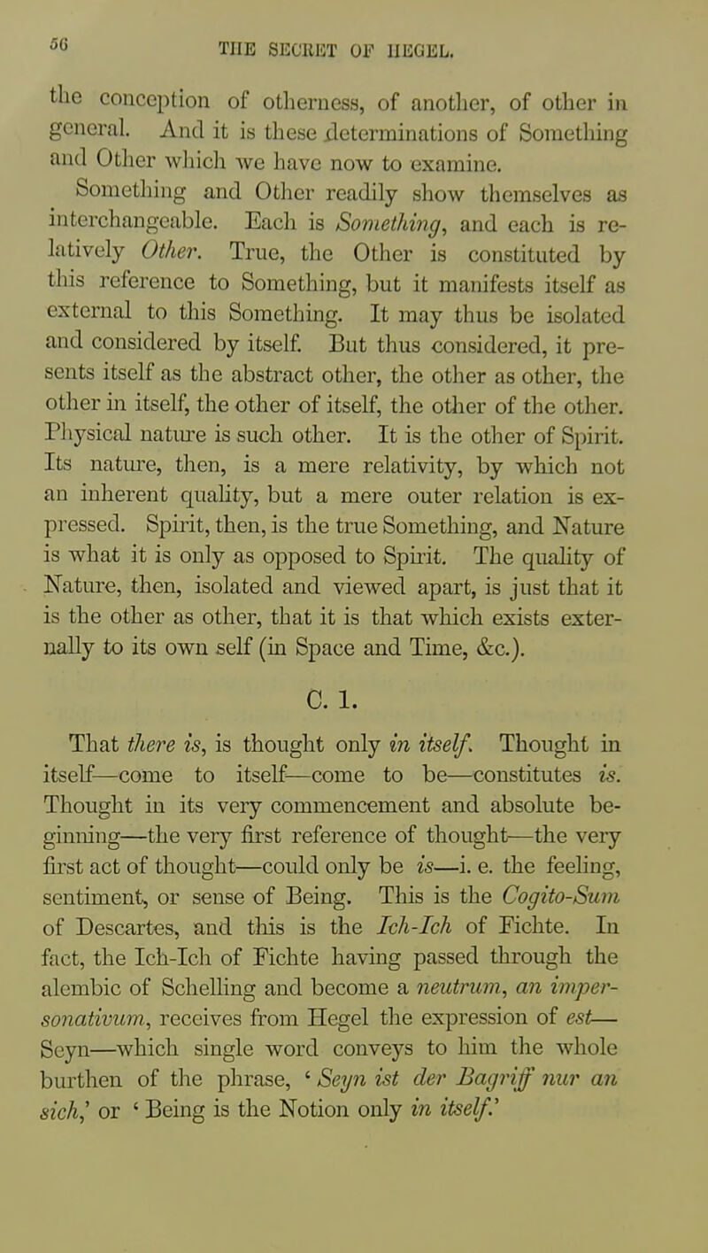 the conception of otlieruess, of anotlier, of other in general. And it is these ileterminations of Something and Other wliich we have now to examine. Something and Other readily show themselves as interchangeable. Each is Something, and each is re- latively Other. True, the Other is constituted by this reference to Something, but it manifests itself as external to this Something. It may thus be isolated and considered by itself. But thus considered, it pre- sents itself as the abstract other, the other as other, the other m itself, the other of itself, the otlier of the other. Physical natm^e is such other. It is the other of Spirit. Its nature, then, is a mere relativity, by which not an inherent quaHty, but a mere outer relation is ex- pressed. Spirit, then, is the true Something, and Nature is what it is only as opposed to Spirit. The quality of Nature, then, isolated and viewed apart, is just that it is the other as other, that it is that which exists exter- nally to its own self (in Space and Time, &c.), C. 1. That there is, is thought only in itself. Thought in itself—come to itself—come to be—constitutes is. Thought in its very commencement and absolute be- ginning—the very first reference of thought—the very first act of thought—could only be is—i. e. the feeling, sentiment, or sense of Being. This is the Cogito-Suni of Descartes, and tliis is the Ich-Ich of Fichte. In fact, the Ich-Ich of Fichte having passed through the alembic of Schelling and become a neutrum, an imper- sonativum, receives from Hegel the expression of est— Seyn—which single word conveys to him the whole burthen of the phrase, ' Seyii ist der Bagriff nur an sich,' or ' Being is the Notion only in itself.'