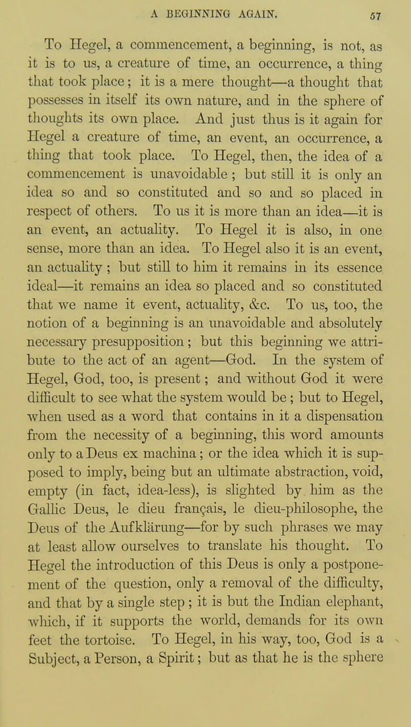 To Hegel, a commencement, a beginning, is not, as it is to us, a creatm^e of time, an occurrence, a thing that took place; it is a mere thought—a thought that possesses in itself its own nature, and in the sphere of thoughts its own place. And just thus is it again for Hegel a creature of time, an event, an occurrence, a thing that took place. To Hegel, then, the idea of a commencement is unavoidable ; but still it is only an idea so and so constituted and so and so placed in respect of others. To us it is more than an idea—it is an event, an actuahty. To Hegel it is also, in one sense, more than an idea. To Hegel also it is an event, an actuahty ; but still to him it remains in its essence ideal—it remains an idea so placed and so constituted that we name it event, actuahty, &c. To us, too, the notion of a beginning is an unavoidable and absolutely necessary presupposition ; but this beginning we attri- bute to the act of an agent—God. In the system of Hegel, God, too, is present; and without God it were difficult to see what the system would be ; but to Hegel, when used as a word that contains in it a dispensation from the necessity of a beginning, this word amounts only to a Deus ex machina; or the idea which it is sup- posed to imply, being but an ultimate abstraction, void, empty (in fact, idea-less), is slighted by him as the GaUic Deus, le dieu fran9ais, le dieu-philosophe, the Deus of the Auf klarung—for by such phrases we may at least allow ourselves to translate his thought. To Hegel the introduction of this Deus is only a postpone- ment of the question, only a removal of the difficulty, and that by a single step ; it is but the Indian elephant, which, if it supports the world, demands for its own feet the tortoise. To Hegel, in his way, too, God is a ^ Subject, a Person, a Spirit; but as that he is the sphere