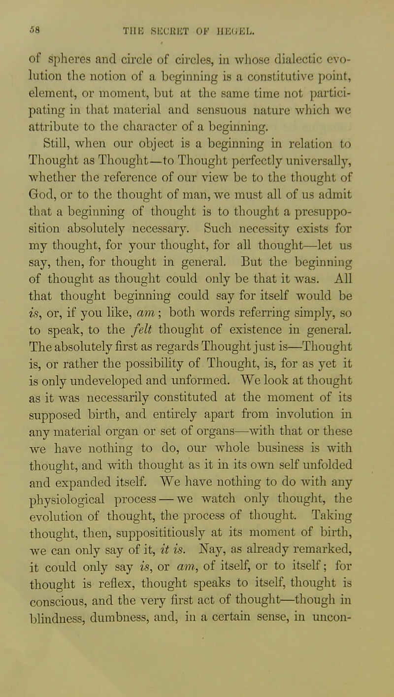 of spheres and circle of circles, in whose dialectic evo- lution the notion of a beginning is a constitutive point, element, or moment, but at the same time not partici- pating in that material and sensuous nature which we attribute to the character of a beginning. Still, when our object is a beginning in relation to Thought as Thought—to Thought perfectly universally, whether the reference of our view be to the thought of God, or to the thought of man, we must all of us admit that a beginning of thought is to thought a presuppo- sition absolutely necessary. Such necessity exists for my thought, for your thought, for all thought—let us say, then, for thought m general. But the beginning of thought as thought could only be that it was. All that thought beginning could say for itself would be is, or, if you like, am; both words referring simply, so to speak, to the felt thought of existence in general. The absolutely first as regards Thought just is—Thought is, or rather the possibihty of Thought, is, for as yet it is only undeveloped and unformed. We look at thought as it was necessarily constituted at the moment of its supposed birth, and entirely apart from involution in any material organ or set of organs—with that or these we have nothing to do, our whole business is with thouglit, and with thought as it in its own self unfolded and expanded itself. We have nothing to do mth any physiological process — we watch only thought, the evolution of thought, the process of thought. Taking thought, then, supposititiously at its moment of birth, we can only say of it, it is. JSTay, as already remarked, it could only say is, or am, of itself, or to itself; for thought is reflex, thought speaks to itself, thought is conscious, and the very first act of thought—though in blindness, dumbness, and, in a certain sense, in uncon-