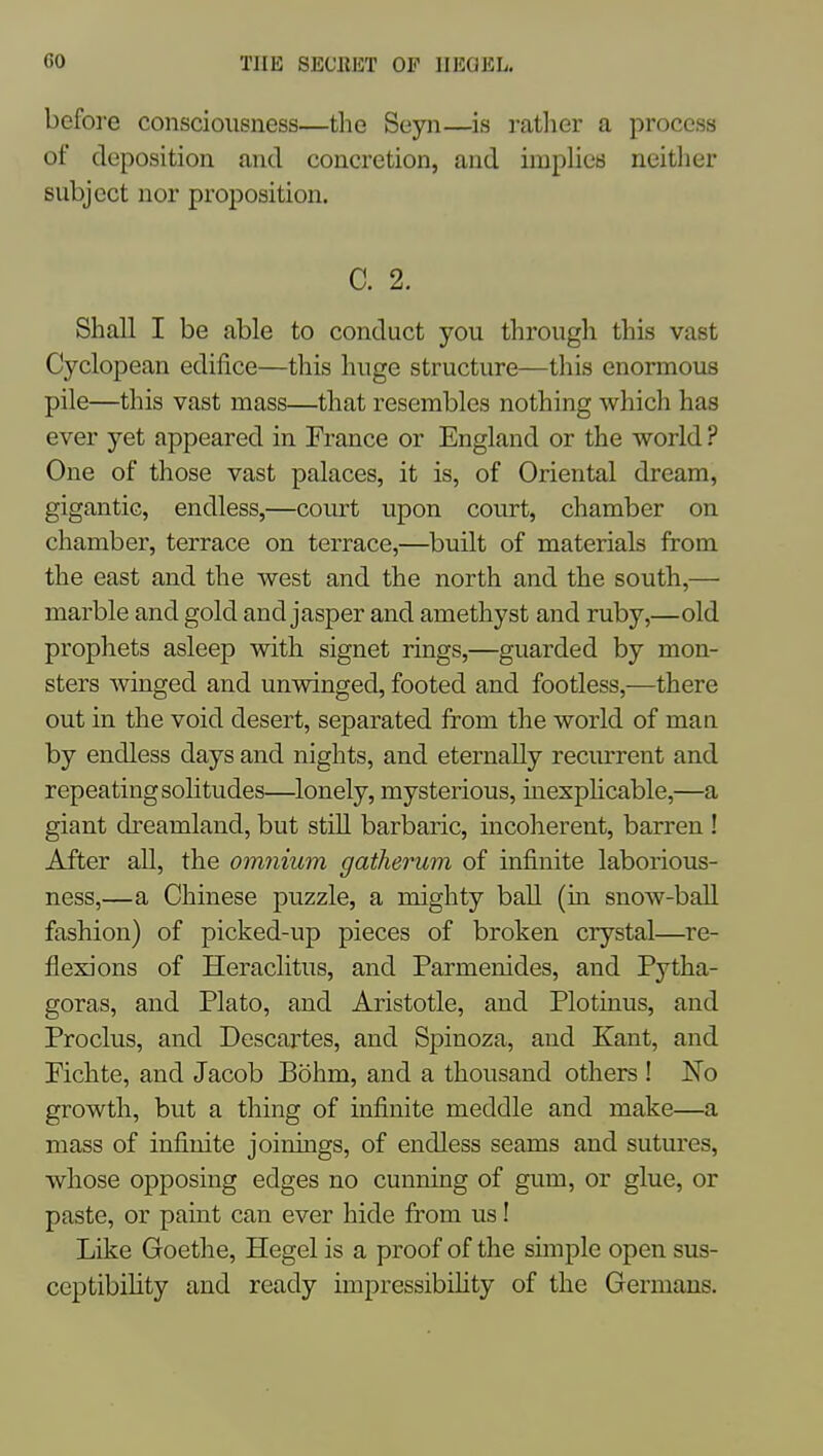 before consciousness—the Seyn—is rather a process of deposition and concretion, and implies neither subject nor proposition. C. 2. Shall I be able to conduct you through this vast Cyclopean edifice—this huge structure—this enormous pile—this vast mass—that resembles nothing which has ever yet appeared in France or England or the world ? One of those vast palaces, it is, of Oriental dream, gigantic, endless,—court upon court, chamber on chamber, terrace on terrace,—built of materials from the east and the west and the north and the south,— marble and gold and jasper and amethyst and ruby,—old prophets asleep with signet rings,—guarded by mon- sters winged and unwinged, footed and footless,—there out in the void desert, separated from the world of man by endless days and nights, and eternally recurrent and repeating solitudes—lonely, mysterious, inexphcable,—a giant dreamland, but still barbaric, incoherent, barren ! After all, the omnium gatherum of infinite laborious- ness,—a Chinese puzzle, a mighty ball (m snow-ball fashion) of picked-up pieces of broken crystal—re- flexions of Heraclitus, and Parmenides, and Pytha- goras, and Plato, and Aristotle, and Plotinus, and Proclus, and Descartes, and Spinoza, and Kant, and Pichte, and Jacob Bohm, and a thousand others ! No growth, but a thing of infinite meddle and make—a mass of infinite joinings, of endless seams and sutures, whose opposing edges no cunning of gum, or glue, or paste, or paint can ever hide from us! Like Goethe, Hegel is a proof of the simple open sus- ceptibility and ready impressibihty of the Germans.