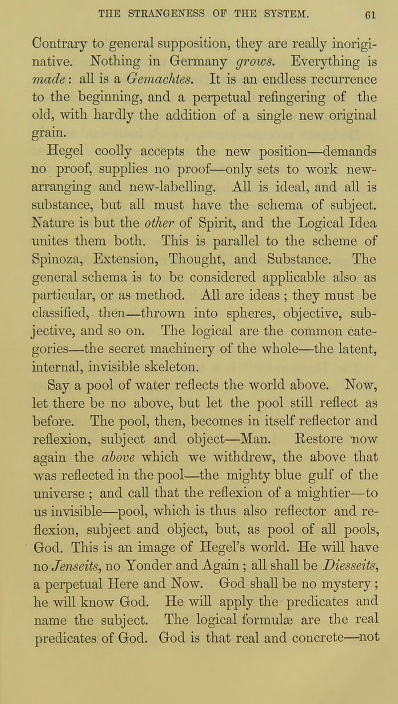 Contrary to general supposition, they are really inorigi- native. Nothing in Germany grows. Everything is made: all is a Gemachies. It is an endless recurrence to the beginning, and a perpetual refingering of the old, with hardly the addition of a single new original grain. Hegel coolly accepts the new position—demands no proof, supplies no proof—only sets to work new- arranging and new-labelling. All is ideal, and all is substance, but all must have the schema of subject. Nature is but the other of Spirit, and the Logical Idea unites them both. This is parallel to the scheme of Spinoza, Extension, Thought, and Substance. The general schema is to be considered applicable also as particular, or as method. All are ideas ; they must be classified, then—thrown into spheres, objective, sub- jective, and so on. The logical are the common cate- gories—the secret machinery of the whole—the latent, internal, invisible skeleton. Say a pool of water reflects the world above. Now, let there be no above, but let the pool stiU reflect as before. The pool, then, becomes in itself reflector and reflexion, subject and object—Man. Restore 'now asain the above which we withdrew, the above that was reflected in the pool—the mighty blue gulf of the universe ; and call that the reflexion of a mightier—to us invisible—pool, which is thus also reflector and re- flexion, subject and object, but, as pool of aU pools, God. This is an image of Hegel's world. He will have no Jenseits, no Yonder and Again; all shaU be Diesseits, a perpetual Here and Now. God shall be no mystery; he will know God. He wiU apply the predicates and name the subject. The logical formulce are the real predicates of God. God is that real and concrete—^not