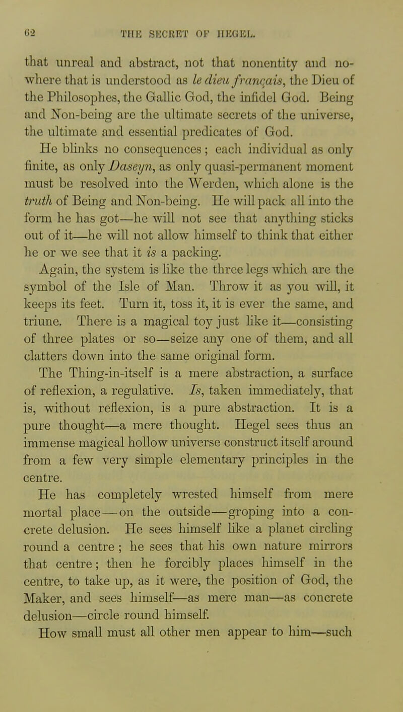 that unreal and abstract, not that nonentity and no- where that is understood as le dieu franqais, the Dieu of the Philosophes, the Galhc God, the infidel God. Being and Non-being are tlie ultimate secrets of the universe, the ultimate and essential predicates of God. He blinks no consequences; each individual as only finite, as only Daseyn, as only quasi-permanent moment must be resolved into the Werden, which alone is the truth of Being and ISTon-being. He will pack all into the form he has got—he will not see that anything sticks out of it—he will not allow himself to think that either he or we see that it is a packing. Again, the system is like the three legs which are tlie symbol of the Isle of Man. Throw it as you will, it keeps its feet. Turn it, toss it, it is ever the same, and triune. There is a magical toy just hke it—consisting of three plates or so—seize any one of them, and aU clatters down into the same original form. The Thing-in-itself is a mere abstraction, a surface of reflexion, a regulative. Is, taken immediately, that is, without reflexion, is a pure abstraction. It is a pure thought—a mere thought. Hegel sees thus an immense magical hollow universe construct itself aromid from a few very simple elementary principles in the centre. He has completely wrested himself fi'om mere mortal place—on the outside—groping into a con- crete delusion. He sees himself Hke a planet circhng round a centre ; he sees that his own nature mirrors that centre; then he forcibly places himself in the centre, to take up, as it were, the position of God, the Maker, and sees himself—as mere man—as concrete delusion—circle round himseE How small must aU other men appear to him—such