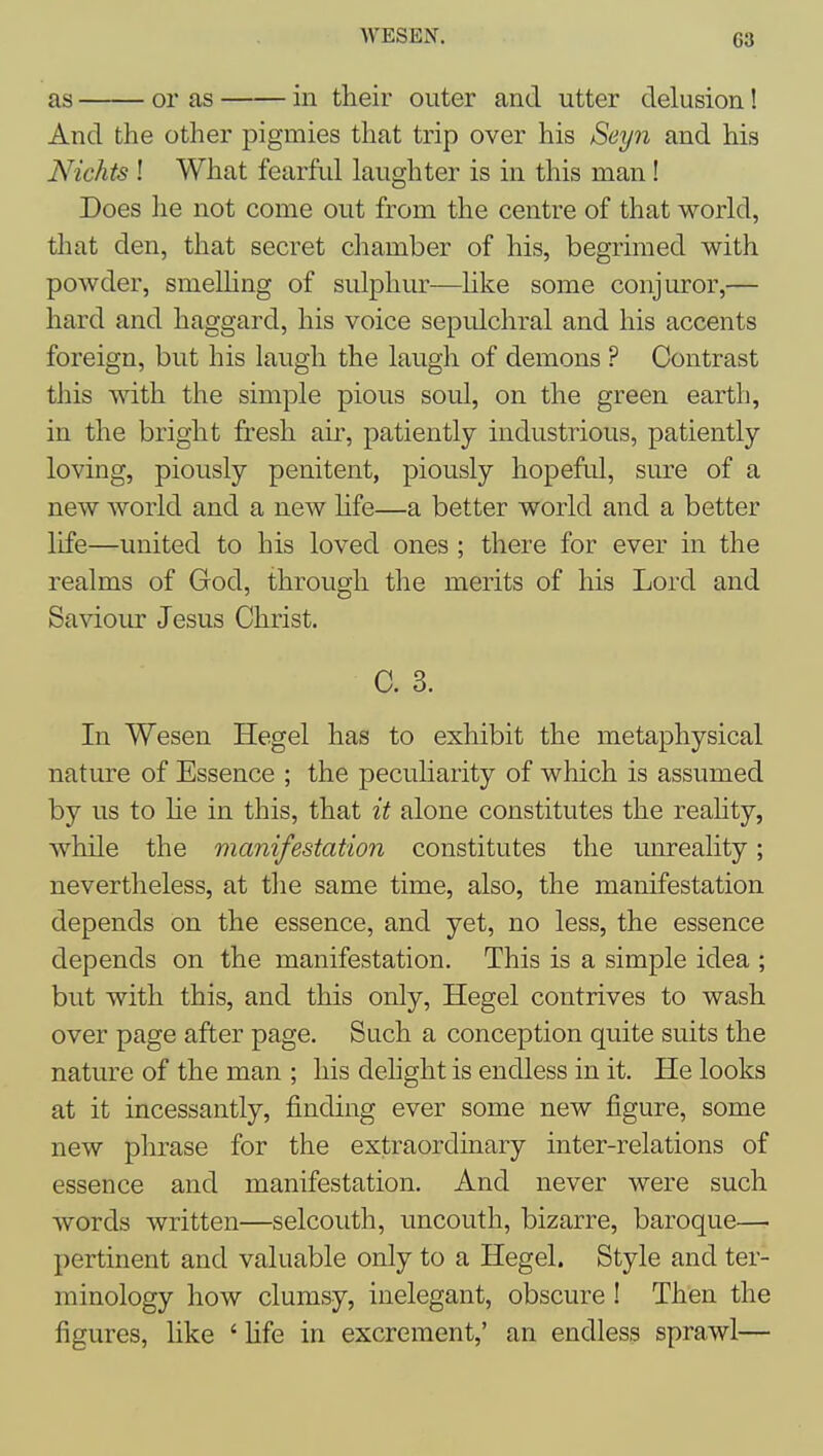 WESEN. as or as in tlieir outer and utter delusion! And the other pigmies that trip over his Seyn and his Nichts ! What fearful laughter is in this man! Does he not come out from the centre of that world, that den, that secret chamber of his, begrimed with powder, smelHng of sulphur—like some conjuror,— hard and haggard, his voice sepulchral and his accents foreign, but his laugh the laugh of demons ? Contrast this with the simple pious soul, on the green earth, in the bright fresh air, patiently industrious, patiently loving, piously penitent, piously hopeful, sure of a new world and a new hfe—a better world and a better life—united to his loved ones ; there for ever in the realms of God, through the merits of his Lord and Saviour Jesus Christ. C. 3. In Wesen Hegel has to exhibit the metaphysical nature of Essence ; the peculiarity of which is assumed by us to He in this, that it alone constitutes the reality, while the manifestation constitutes the unreality; nevertheless, at the same time, also, the manifestation depends on the essence, and yet, no less, the essence depends on the manifestation. This is a simple idea ; but with this, and this only, Hegel contrives to wash over page after page. Such a conception quite suits the nature of the man ; his dehght is endless in it. He looks at it incessantly, finding ever some new figure, some new phrase for the extraordinary inter-relations of essence and manifestation. And never were such words written—selcouth, uncouth, bizarre, baroque— pertinent and valuable only to a Hegel. Style and ter- minology how clumsy, inelegant, obscure ! Then the figures, like ' hfe in excrement,' an endless sprawl—
