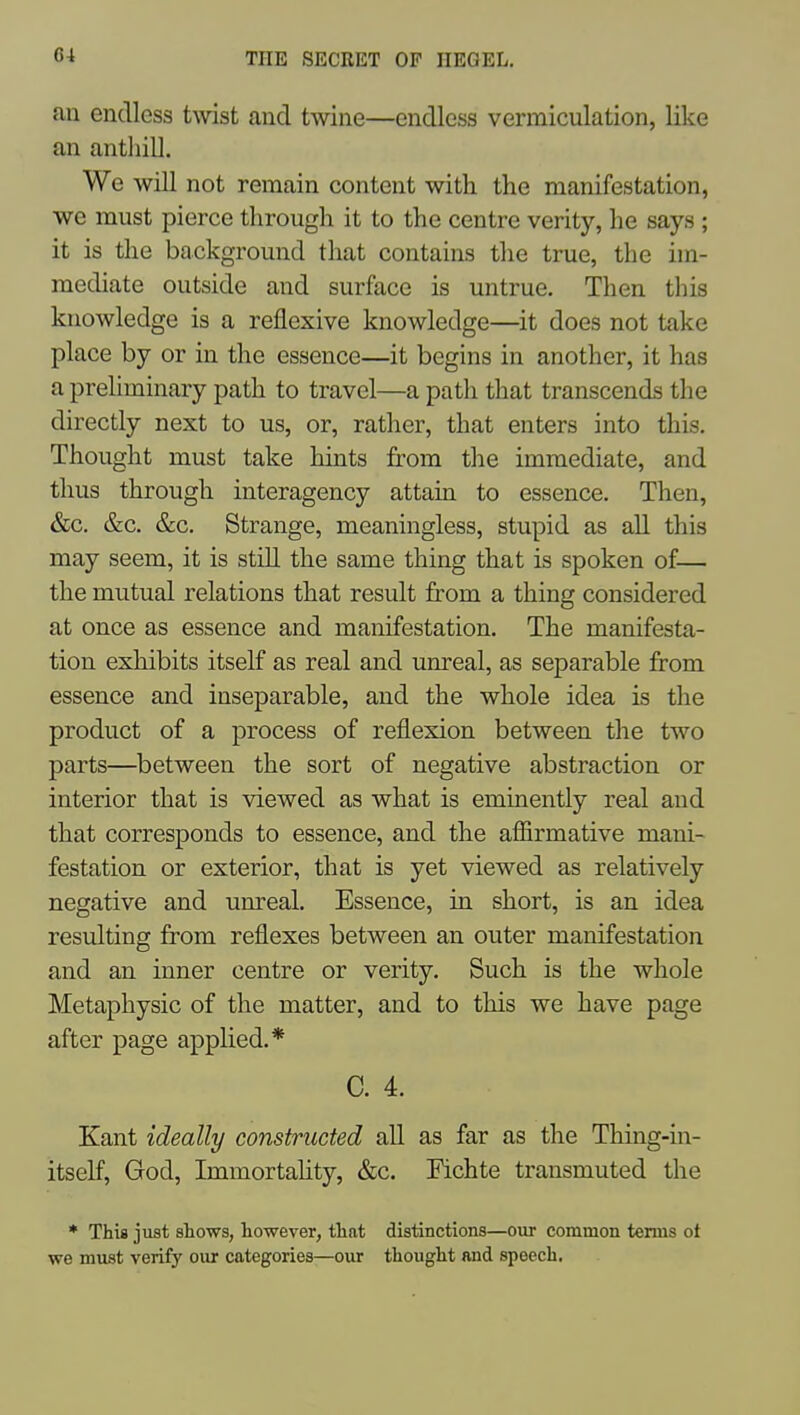 au endless twist and twine—endless vermiculation, like an anthill. We will not remain content with the manifestation, we must pierce through it to the centre verity, he says ; it is the background that contains the true, the im- mediate outside and surface is untrue. Then this knowledge is a reflexive knowledge—it does not take place by or in the essence—it begins in another, it has a preliminary path to travel—a path that transcends the directly next to us, or, rather, that enters into this. Thought must take hints from the immediate, and thus through interagency attain to essence. Then, &c. &c. &c. Strange, meaningless, stupid as all this may seem, it is still the same thing that is spoken of— the mutual relations that result from a thing considered at once as essence and manifestation. The manifesta- tion exhibits itself as real and unreal, as separable from essence and inseparable, and the whole idea is the product of a process of reflexion between the two parts—^between the sort of negative abstraction or interior that is viewed as what is eminently real and that corresponds to essence, and the afiirmative mani- festation or exterior, that is yet viewed as relatively negative and unreal. Essence, in short, is an idea resulting from reflexes between an outer manifestation and an inner centre or verity. Such is the whole Metaphysic of the matter, and to this we have page after page applied.* C. 4. Kant ideally constructed all as far as the Thing-in- itself, God, Immortahty, &c. Fichte transmuted the * This just shows, however, that distinctions—our common terms ot we must verify our categories—our thought and speech.