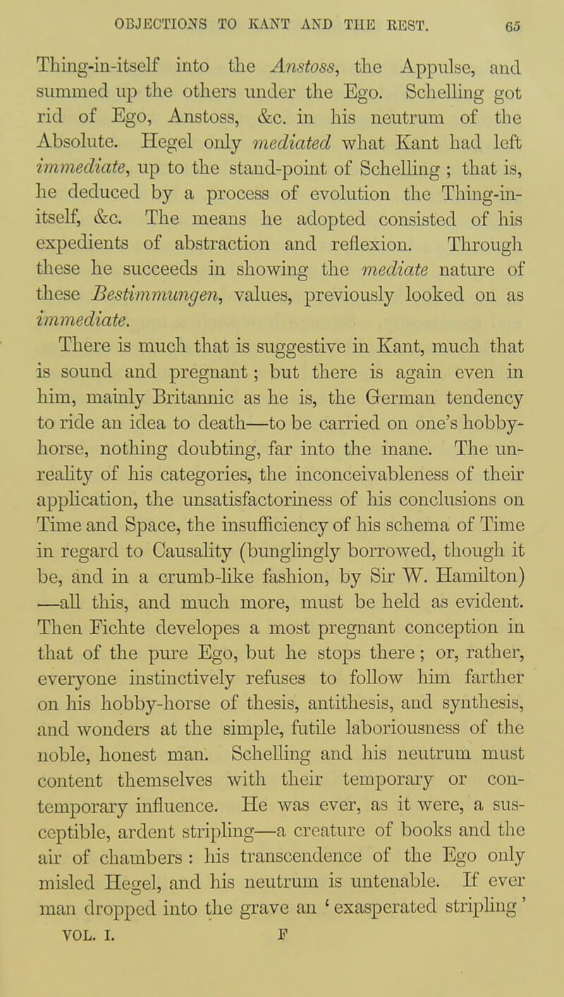 Thing-in-itself into the Anstoss, the Appulse, and Slimmed up the others under the Ego. SchelUng got rid of Ego, Anstoss, &c. in his neutriim of the Absohite. Hegel only mediated what Kant had left immediate, up to the stand-point of ScheUing ; that is, he deduced by a process of evolution the Thing-in- itself, e^c. The means he adopted consisted of his expedients of abstraction and reflexion. Through these he succeeds in showing the mediate nature of these Bestimmungen, values, previously looked on as immediate. There is much that is suggestive in Kant, much that is sound and pregnant; but there is again even in him, mainly Britannic as he is, the German tendency to ride an idea to death—to be carried on one's hobby- horse, nothing doubting, far into the inane. The un- reality of his categories, the inconceivableness of their application, the unsatisfactoriness of his conclusions on Time and Space, the insufficiency of his schema of Time in regard to Causality (bunglmgly borrowed, though it be, and in a crumb-like fashion, by Sir W. Hamilton) —all this, and much more, must be held as evident. Then Eichte developes a most pregnant conception in that of the pure Ego, but he stops there; or, rather, everyone instinctively refuses to follow him farther on his hobby-horse of thesis, antithesis, and synthesis, and wonders at the simple, futile laboriousness of the noble, honest man. ScheUing and his neutrum must content themselves with their temporary or con- temporary influence. He was ever, as it were, a sus- ceptible, ardent stripling—a creature of books and the air of chambers : his transcendence of the Ego only misled He2;el, and his neutrum is untenable. If ever man dropped into the grave an ' exasperated striphng' VOL. I. F