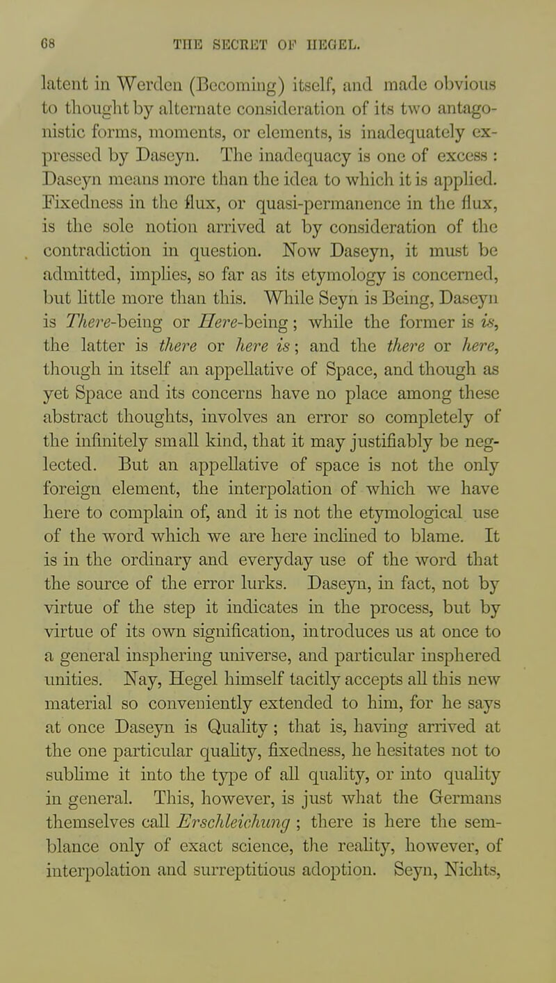 latent in Werden (Becoming) itself, and made obvious to thought by alternate consideration of its two antago- nistic forms, moments, or elements, is inadequately ex- pressed by Daseyn. The inadequacy is one of excess : Daseyn means more than the idea to which it is applied. Fixedness in the flux, or quasi-permanence in the flux, is the sole notion arrived at by consideration of the contradiction in question. Now Daseyn, it must be admitted, implies, so far as its etymology is concerned, but httle more than this. While Seyn is Being, Daseyn is There-heing or Here-being; while the former is i% the latter is thei-e or here is; and the there or here, though in itself an appellative of Space, and though as yet Space and its concerns have no place among these abstract thoughts, involves an error so completely of the infinitely small kind, that it may justifiably be neg- lected. But an appellative of space is not the only foreign element, the interpolation of which we have here to complain of, and it is not the etymological use of the word which we are here inclined to blame. It is in the ordinary and everyday use of the word that the source of the error lurks. Daseyn, in fact, not by virtue of the step it indicates in the process, but by virtue of its own signification, introduces us at once to a general insphering universe, and particular iusphered unities. Nay, Hegel himself tacitly accepts all this new material so conveniently extended to him, for he says at once Daseyn is Quality ; that is, having arrived at the one particular quahty, fixedness, he hesitates not to subhme it into the type of all quality, or into quality in general. This, however, is just what the Germans themselves call Erschleichung ; there is here the sem- blance only of exact science, the reaUty, however, of interpolation and surreptitious adoption. Seyn, Nichts,