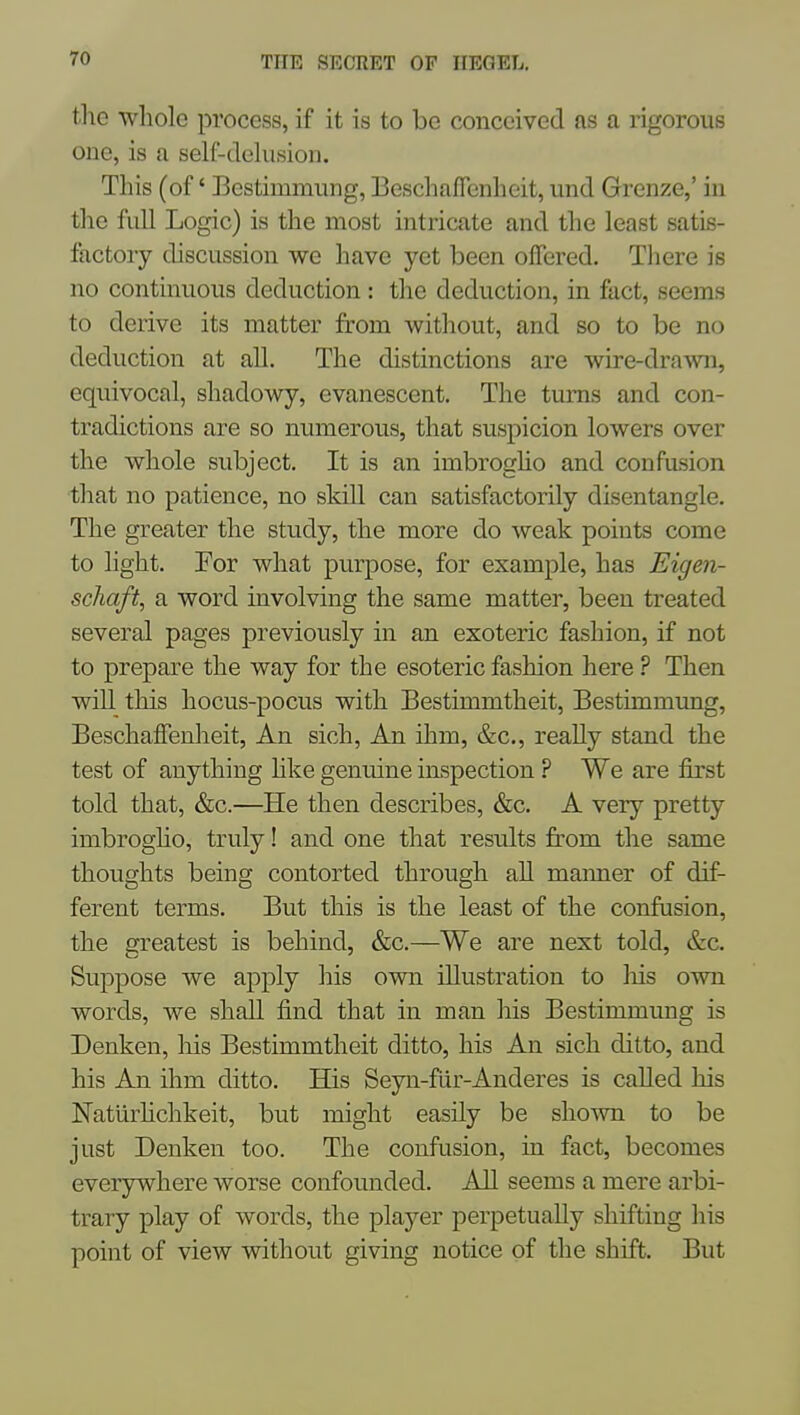 tlie whole process, if it is to be conceived as a rigorous one, is a self-delusion. This (of' Bestimmung, BeschafTenheit, und Grenze,' in the full Logic) is the most intricate and the least satis- factory discussion we have yet been offered. There is no continuous deduction: the deduction, in fact, seems to derive its matter from without, and so to be no deduction at all. The distinctions are wire-drawn, equivocal, shadowy, evanescent. The turns and con- tradictions are so numerous, that suspicion lowers over the whole subject. It is an imbrogho and confasion that no patience, no skill can satisfactorily disentangle. The greater the study, the more do weak points come to light. For what purpose, for example, has Eigen- schaft, a word involving the same matter, been treated several pages previously in an exoteric fashion, if not to prepare the way for the esoteric fashion here ? Then will this hocus-pocus with Bestimmtheit, Bestimmung, BeschafTenheit, An sich. An ihm, &c., really stand the test of anything hke genuine inspection ? We are first told that, &c.—He then describes, &c. A very pretty imbrogho, truly! and one that results from the same thoughts being contorted through all maimer of dif- ferent terms. But this is the least of the confusion, the greatest is behind, &c.—We are next told, &c. Suppose we apply his own illustration to liis own words, we shall find that in man his Bestimmung is Denken, liis Bestimmtheit ditto, his An sich ditto, and his An ihm ditto. His Seyn-fur-Anderes is called his Naturhchkeit, but might easily be shown to be just Denken too. The confusion, in fact, becomes everywhere worse confounded. AH seems a mere arbi- trary play of words, the player perpetually shifting his point of view without giving notice of the shift. But