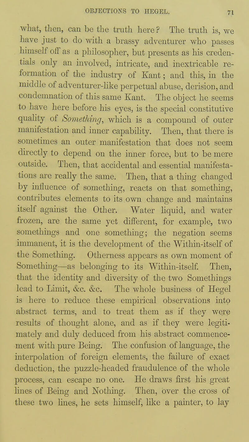 what, then, can be the truth here ? The truth is, we have just to do with a brassy adventurer who passes himself off as a philosopher, but presents as his creden- tials only an involved, intricate, and inextricable re- formation of the industry of Kant; and this, in the middle of adventurer-hke perpetual abuse, derision, and condemnation of this same Kant. The object he seems to have here before his eyes, is the special constitutive quahty of Something, which is a compound of outer manifestation and inner capabihty. Then, that there is sometimes an outer manifestation that does not seem directly to depend on the inner force, but to be mere outside. Then, that accidental and essential manifesta- tions ai-e really the same. Then, that a thmg changed by influence of something, reacts on that something, contributes elements to its own change and maintains itself against the Other. Water hquid, and water frozen, are the same yet different, for example, two somethings and one something; the negation seems immanent, it is the development of the Within-itself of the Something. Otherness appears as own moment of Something—as belonging to its Within-itself Then, that the identity and diversity of the two Somethings lead to Limit, &c. &c. The whole business of Hegel is here to reduce these empirical observations into abstract terms, and to treat them as if they were results of thought alone, and as if they were legiti- mately and didy deduced from his abstract commence- ment with pure Bemg. The confusion of language, the interpolation of foreign elements, the failure of exact deduction, the puzzle-headed fraudulence of the whole process, can escape no one. He draws first his great hues of Being and Nothing. Then, over the cross of these two lines, he sets himself, like a painter, to lay