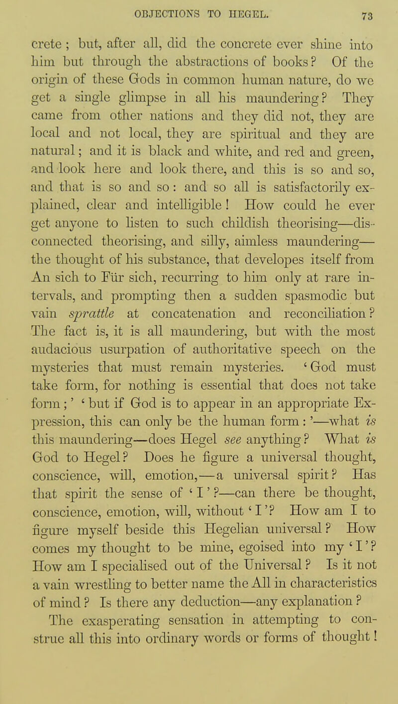 Crete ; but, after all, did the concrete ever sliine into him but through the abstractions of books ? Of the origin of these Gods in common human nature, do we get a single ghmpse in all his maundering? They came from other nations and they did not, they are local and not local, they are spiritual and they are natural; and it is black and white, and red and green, a,nd look here and look there, and this is so and so, and that is so and so : and so all is satisfactorily ex- plained, clear and intelligible ! How could he ever get anyone to listen to such childish theorising—dis- connected theorising, and silly, aimless maundering— the thouglit of his substance, that developes itself from An sich to Fiir sich, recurring to him only at rare in- tervals, and prompting then a sudden spasmodic but vain sprattle at concatenation and reconcihation ? The fact is, it is all maundering, but with the most audacious usurpation of authoritative speech on the mysteries that must remain mysteries. ' God must take form, for nothing is essential that does not take form;' ' but if God is to appear in an appropriate Ex- pression, this can only be the human form:'—what is this maundering—does Hegel see anything ? What is God to Hegel? Does he figm-e a universal thought, conscience, will, emotion,—a imiversal spirit? Has that spirit the sense of ' I' ?—can there be thought, conscience, emotion, will, without' I'? How am I to figure myself beside this Hegelian universal ? How comes my thought to be mine, egoised into my ' I' ? How am I speciahsed out of the Universal ? Is it not a vain wresthng to better name the All in characteristics of mind ? Is there any deduction—any explanation ? The exasperating sensation in attempting to con- strue all this into ordinary words or forms of thought!
